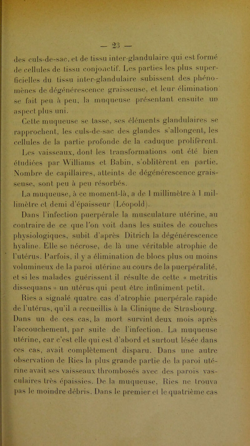 des culs-de-sac, et de tissu inter-glandulaire qui est formé de cellules de tissu conjonctif. Les parties les plus super- ficielles du tissu inter-glandulaire subissent des phéno- mènes de dégénérescence graisseuse, et leur élimination se fait peu à peu, la muqueuse présentant ensuite un aspect plus uni. Cette muqueuse se tasse, ses éléments glandulaires se rapprochent, les culs-de-sac des glandes s’allongent, les cellules de la partie profonde de la caduque prolifèrent. Les vaisseaux, dont les transformations ont été bien étudiées par Williams et Babin, s’oblitèrent en partie. Nombre de capillaires, atteints de dégénérescence grais- seuse, sont peu à peu résorbés. La muqueuse, à ce moment-là, a de 1 millimètre à 1 mil- limètre et demi d’épaisseur (Léopold). Dans l’infection puerpérale la musculature utérine, au contraire de ce que l’on voit dans les suites de couches physiologiques, subit d’après Ditrich la dégénérescence hyaline. Elle se nécrose, de là une véritable atrophie de l'utérus. Parfois, il y a élimination de blocs plus ou moins volumineux de la paroi utérine au cours delà puerpéralité, et si les malades guérissent il résulte de cette « metritis dissequans» un utérus qui peut être infiniment petit. Lies a signalé quatre cas d’atrophie puerpérale rapide de l’utérus, qu'il a recueillis à la Clinique de Strasbourg. Dans un de ces cas, la mort survint deux mois après l’accouchement, par suite de l’infection. La muqueuse utérine, car c’est elle qui est d’abord et surtout lésée dans ces cas, avait complètement disparu. Dans une autre observation de Ries la plus grande partie de la paroi uté- rine avait ses vaisseaux thrombosés avec des parois vas- culaires très épaissies. De la muqueuse, Ries ne trouva pas le moindre débris. Dans le premier el le quatrième cas