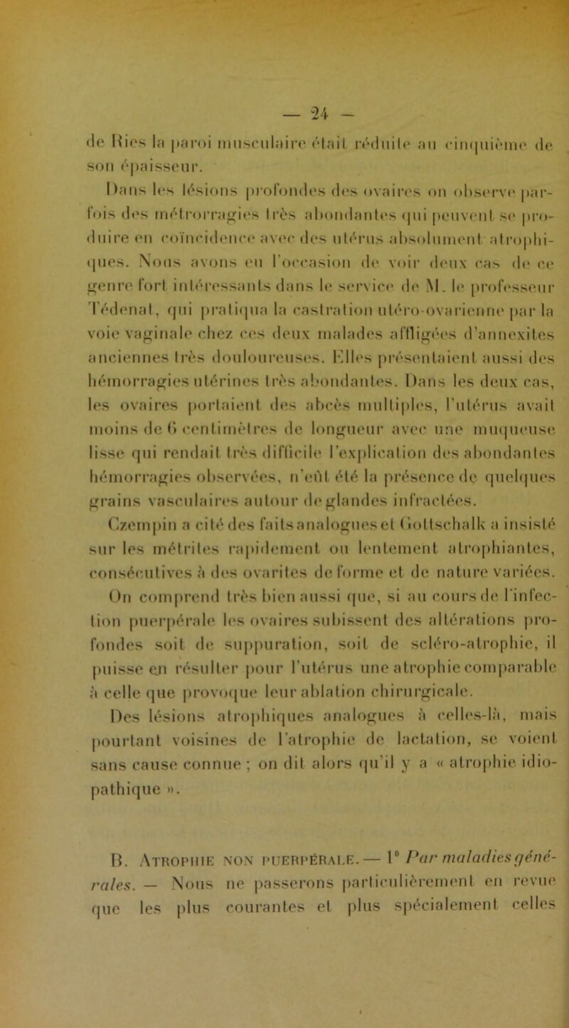 'le Hies la paroi musculaire était réduite au cinquième de son épaisseur. Dans les lésions profondes des ovaires on observe par- lois des métrorragies très abondantes qui peuvent se pro- duire en coïncidence avec des utérus absolument atrophi- ques. Nous avons eu IOccasion de voir deux cas de ce genre fort intéressants dans le service de M. le professeur Tédenat, qui pratiqua la castration uléro-ovarienne par la voie vaginale chez ces deux malades affligées d’annexites anciennes très douloureuses. Elles présentaient aussi des hémorragies utérines très abondantes. Dans les deux cas, les ovaires portaient des abcès multiples, l’utérus avait moins de 0 centimètres de longueur avec une muqueuse lisse qui rendait très difficile l’explication des abondantes hémorragies observées, n’eût été la présence de quelques grains vasculaires autour de glandes infractées. Gzempin a cité des faitsanalogueset Doltschalk a insisté sur les métrites rapidement ou lentement atrophiantes, consécutives à des ovarites déformé et de nature variées. On comprend très bien aussi que, si au cours de l’infec- tion puerpérale les ovaires subissent des altérations pro- fondes soit de suppuration, soit de scléro-atrophic, il puisse en résulter pour l’utérus une atrophie comparable à celle que provoque leur ablation chirurgicale. Des lésions atrophiques analogues à celles-là, mais pourtant voisines de l’atrophie de lactation, se voient sans cause connue ; on dit alors qu’il y a « atrophie idio- pathique ». B. Atrophie non puerpérale.— 1° Par maladies géné- rales. — Nous ne passerons particulièrement en revue que les plus courantes et plus spécialement celles