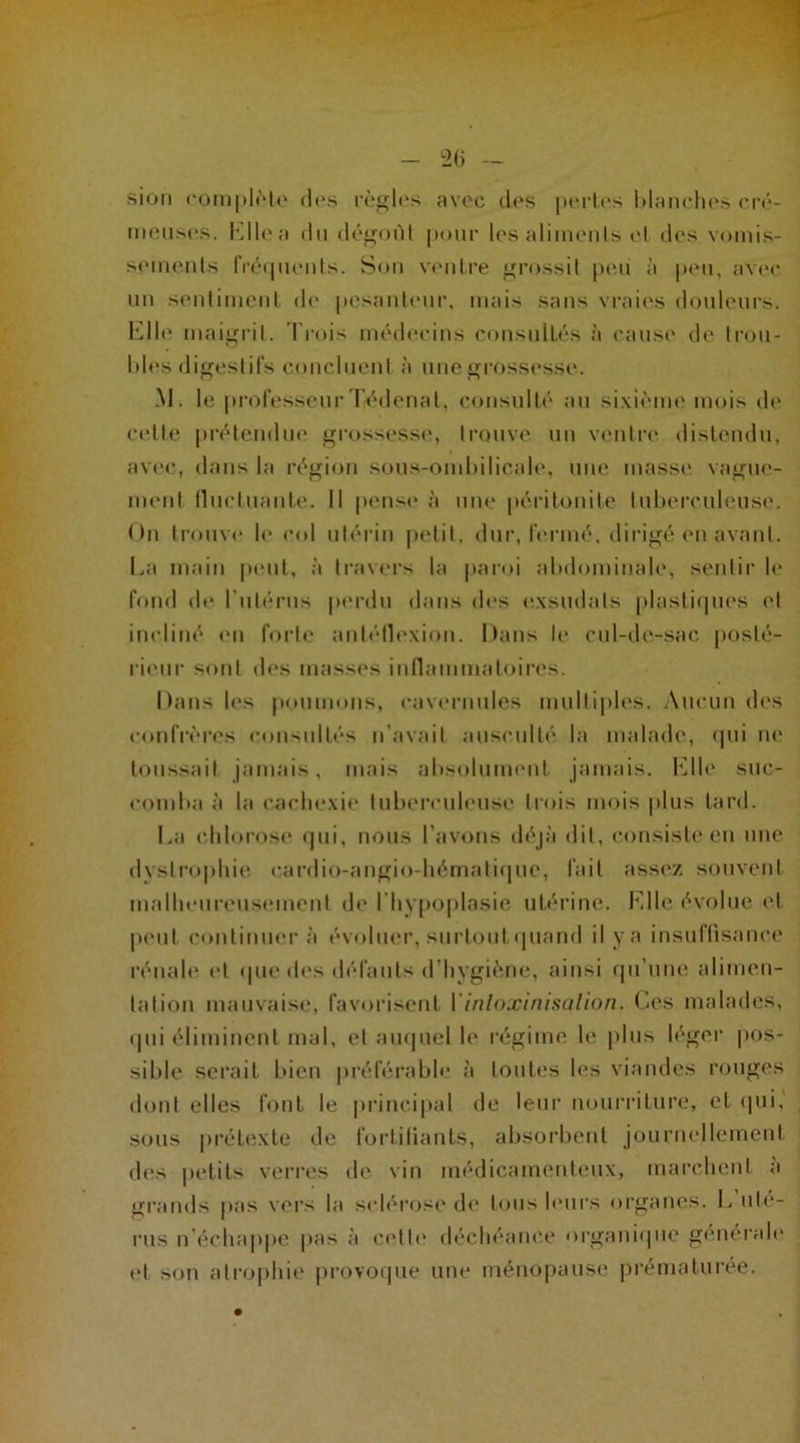 sion complète des règles avec des pertes blanches cré- meuses. Ellea du dégoût pour les aliments et des vomis- sements fréquents. Son ventre grossit peii à peu, avec un sentiment de pesanteur, mais sans vraies douleurs. Elle maigrit. Trois médecins consultés à cause de trou- bles digestifs concluent à une grossesse. M. le professeurTédenal, consulté au sixième mois de celle prétendue grossesse, trouve un ventre distendu, avec, dans la région sous-ombilicale, une masse vague- ment fluctuante. Il pense à une péritonite tuberculeuse. On trouve le col utérin petit, dur, fermé, dirigé en avant. La main peut, à travers la paroi abdominale, sentir le fond de l'utérus perdu dans des exsudais plastiques et incliné en forte antéllexion. Dans le cul-de-sac posté- rieur sont des masses inflammatoires. Dans les poumons, cavernules multiples. Aucun des confrères consultés n'avait ausculté la malade, qui ne toussait jamais, mais absolument jamais. Elle suc- comba à la cachexie tuberculeuse trois mois plus tard. La chlorose qui, nous l’avons déjà dit, consiste en une dystrophie cardio-angio-hématique, fait assez souvent malheureusement de l’hypoplasie utérine. Elle évolue et peut continuera évoluer, surtout quand il y a insuffisance rénale et (pie des défauts d’hygiène, ainsi qu’une alimen- tation mauvaise, favorisent Yinloxinisalion. Ces malades, <Iiii éliminent mal, et auquel le régime le plus léger pos- sible serait bien préférable à toutes les viandes rouges dont elles font le principal de leur nourriture, et qui, sous prétexte de fortifiants, absorbent journellement des petits verres de vin médicamenteux, marchent a grands pas vers la sclérose de tous leurs organes. L uté- rus n’échappe pas à celle déchéance organique générale ('l son atrophie provoque une ménopause prématurée.