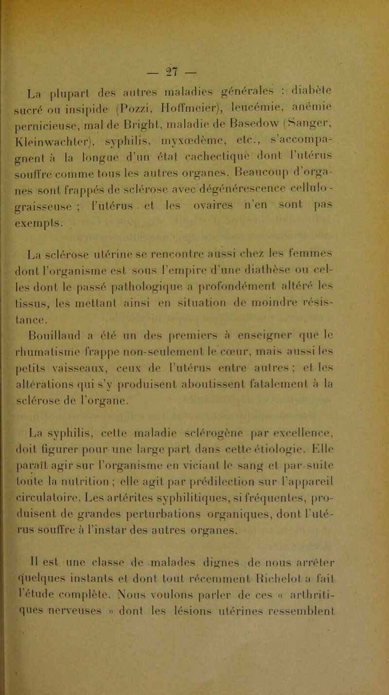 La plupart des autres maladies générales : diabète sucré ou insipide (Pozzi, Hoffmeier), leucémie, anémie pernicieuse, mal de Bright, maladie de Basedow (Sanger, Kleinwachter), syphilis, myxœdème, etc,., s’accompa- gnent à la longue d’un état cachectique dont l’utérus souffre comme tous les autres organes. Beaucoup d’orga- nes sont frappés de sclérose avec dégénérescence cellulo- graisseuse ; l’utérus et les ovaires n en sont pas exempts. La sclérose utérine se rencontre aussi chez les femmes dont l’organisme est sous l’empire d’une diathèse ou cel- les dont le passé pathologique a profondément altéré les tissus, les mettant ainsi en situation de moindre résis- tance. Bouillaud a été un des premiers à enseigner que le rhumatisme frappe non-seulement le cœur, mais aussi les petits vaisseaux, ceux de l’utérus entre autres; et les altérations qui s’y produisent aboutissent fatalement à la sclérose de l’organe. La syphilis, cette maladie sclérogène par excellence, doit figurer pour une large part dans cette étiologie. Elle paraît agir sur l’organisme en viciant le sang et par suite toute la nutrition ; elle agit par prédilection sur l’appareil circulatoire. Les artérites syphilitiques, si fréquentes, pro- duisent de grandes perturbations organiques, dont l’uté- rus souffre à l’instar des autres organes. Il est une classe de malades dignes de nous arrêter quelques instants et dont tout récemment Richelol a fait l’étude complète. Nous voulons parler de ces « arthriti- ques nerveuses » dont les lésions utérines ressemblent