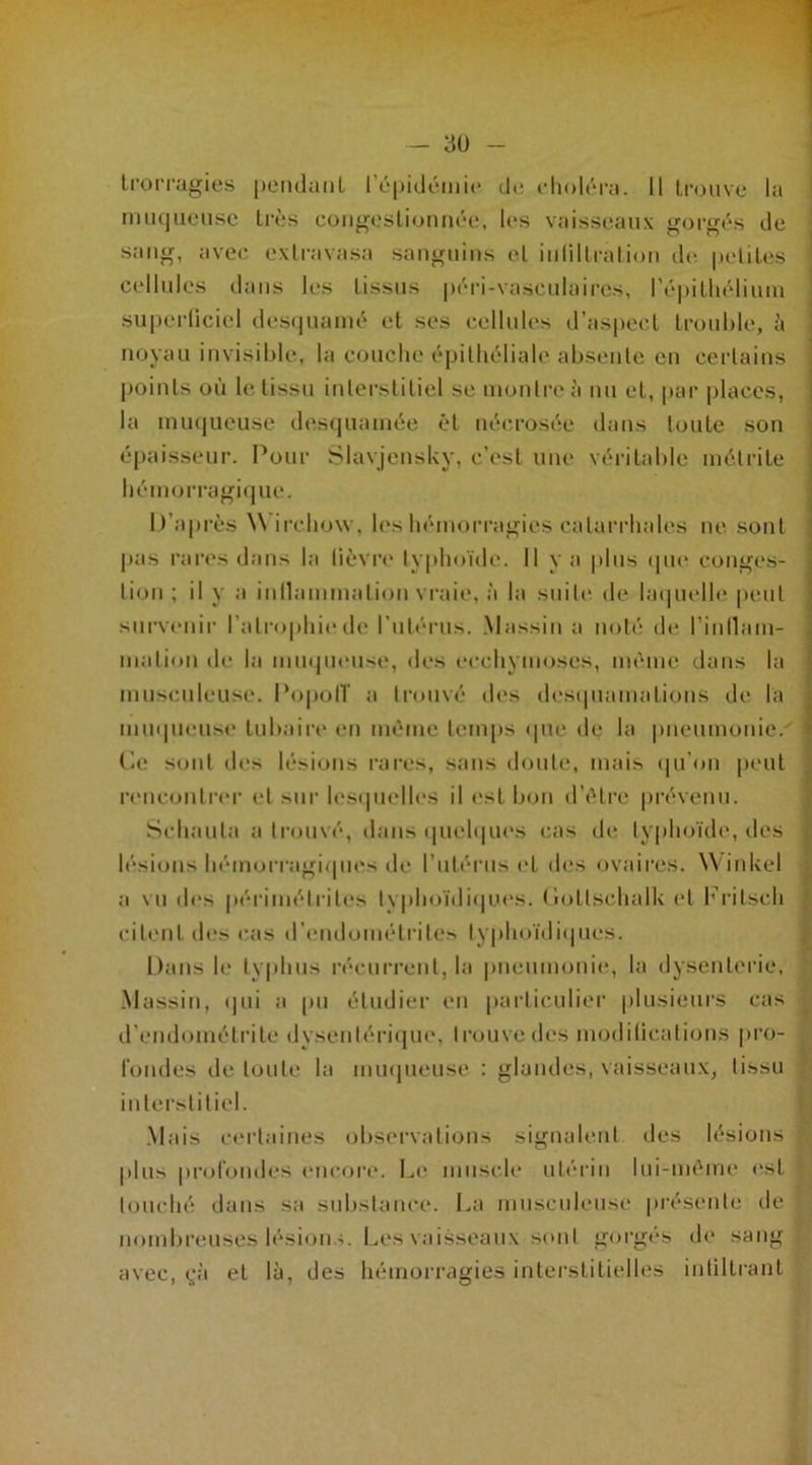 trorragies pendanL l'épidémie de choléra. Il trouve la muqueuse très congestionnée, les vaisseaux gorgés de sang, avec extravasa sanguins et infiltration de petites cellules dans les tissus péri-vasculaires, l'épithélium superficiel desquamé et ses cellules d’aspect trouble, à noyau invisible, la couche épithéliale absente en certains [joints où le tissu interstitiel se montre à nu et, par places, la muqueuse desquamée él nécrosée dans toute son épaisseur. Pour Slavjensky, c'est une véritable mélrite hémorragique. D’après \\ irchow, les hémorragies catarrhales ne sont pas rares dans la fièvre typhoïde. Il y a plus que conges- lion; il y a inllammalion vraie, à la suite de laquelle peut survenir l'atrophie de l’utérus. Massin a noté de l'inllam- malion de la muqueuse, des ecchymoses, même dans la musculeuse. Popolï a trouvé des desquamations de la muqueuse tubaire en même temps que de la pneumonie/ Ce sont des lésions rares, sans doute, mais qu’on peut rencontrer et sur lesquelles il est bon d’être prévenu. Schauta a trouvé, dans quelques cas de typhoïde, des lésions hémorragiques de l’utérus et des ovaires. Winkel a vu des périmétrites typhoïdiques. Collschalk et Fritseh citent des cas d’endométrites typhoïdiques. Dans le typhus récurrent, la pneumonie, la dysenterie, Massin, qui a pu étudier en particulier plusieurs cas d’endométrite dysentérique, trouve des modifications pro- fondes de toute la muqueuse : glandes, vaisseaux, tissu , interstitiel. Mais certaines observations signalent des lésions plus profondes encore. Le muscle utérin lui-même est ! touché dans sa substance. La musculeuse présente de ; nombreuses lésions. Les vaisseaux seuil gorgés de sang avec, çà et là, des hémorragies interstitielles infiltrant