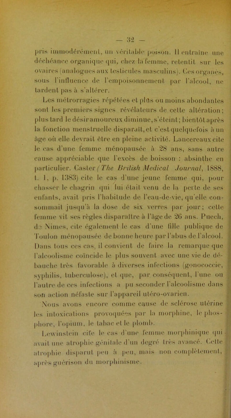 déchéance organique qui, chez la femme, retentit sur les ovaires (analogues aux testicules masculins), des organes, sous l'influence de l'empoisonnement par l’alcool, ne tardent pas à s’altérer. Les métrorragies répétées et plûs ou moins abondantes sont les premiers signes révélateurs de cette altération; plus tard le désiramoureux diminue,s’éteint; bientôt après la fonction menstruelle disparaît, et c'est quelquefois à un âge où elle devrait être en pleine activité. Lancereaux cite le cas d’une femme ménopausée à 28 ans, sans autre cause appréciable que l’excès de boisson : absinthe en particulier. Casier/The linlish Medical Journal, 1888, t. 1, p. 1383) cite le cas d’une jeune femme qui, pour chasser le chagrin qui lui était venu de la perle de ses enfants, avait pris l’habitude de l’eau-de-vie, qu’elle con- sommait jusqu’à la dose de six verres par jour; celle femme vil ses règles disparaître à l’âge de 20 ans. Puech, d ■ Nimes, cite également h* cas d’une fille publique «le Toulon ménopausée de bonne heure par l’abus de l'alcool. Dans tous ces cas, il convient de faire la remarque que l’alcoolisme coïncide le plus souvent avec une vie de dé- bauche très favorable à diverses infections (gonoeoceie, syphilis, tuberculose), et que, par conséquent, l'une ou l’autre de ces infections a pu seconder l’alcoolisme dans sofi action néfaste sur l’appareil uléro-ovarien. Nous avons encore comme cause de sclérose utérine les intoxications provoquées par la morphine, le phos- ] phore, l’opium, le tabac et le plomb. Lewinstein cite le cas d’une femme morphinique qui avait une atrophie génitale «l’un degré très avancé. Dette atrophie disparut peu à peu, mais non complètement, après guérison du morphinisme.