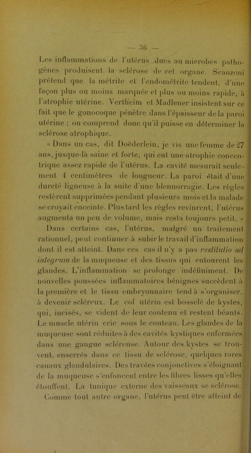 Les inflammations de l’utérus dues au microbes patho- gènes produisent la sclérose de cet organe. Seanzoni prétend que la inétrite et l’endométrite tendent, d’une façon plus ou moins marquée et plus ou moins rapide, à l'atrophie utérine. VertHeim el Madlener insistent sur ce - l'ait que le gonocoque pénètre dans l’épaisseur delà paroi utérine ; on comprend donc qu’il puisse en déterminer la sclérose atrophique. « Dans un cas, dit Doëderlein, je vis une femme de 27 ans, jusque-là saine et forte, qui eut une atrophie concen- , trique assez rapide de l’utérus. La cavité mesurait seule- ; ment 1 centimètres de longueur. La paroi était d’une j dureté ligneuse à la suite d’une blennorragie. Les règles J l’estèrent supprimées pendant plusieurs mois et la malade î se croyait enceinte. Plus tard les règles revinrent, l’utérus 1 augmenta un peu de volume, mais resta toujours petit. » ] Dans certains cas, l’utérus, malgré un traitement rationnel, peut continuer à subir le travail d’inflammation dont il est atteint. Dans ces cas il n’y a pas reslilulio ad > inleyrurn de la muqueuse el des tissus qui entourent les 1 glandes. L'inflammation se prolonge indéfiniment. Del nouvelles poussées inflammatoires bénignes succèdent à la première et le tissu embryonnaire tend à s’organiser, à devenir scléreux. Le col utérin est bosselé de kystes, r qui, incisés, se vident de leur contenu et restent béants.1 Le muscle utérin crie sous le couteau. Les glandes de la muqueuse sont réduites à des cavités kystiques enfermées* dans une gangue scléreuse. Autour des kystes se trou- vent, enserrés dans ce tissu de sclérose, quelques rares* canaux glandulaires. Des travées conjonctives s’éloignant. de la muqueuse s’enfoncent entre les libres lisses qu’elles* étouffent. La tunique externe des vaisseaux se sclérose, t Comme tout autre organe, l’utérus peut être atteint de!