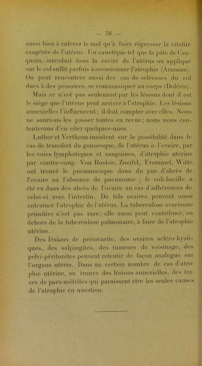 aussi bien à enleveF le mal qu’à faire régresser la vitalité exagérée de l'utérus. Un caustique tel que la pâle dcCan- quoin, introduit dans la cavité de l’utérus ou appliqué sur le col suffit parfois à occasionner l’atrophie (Arnozan). On peut rencontrer aussi des cas de scléroses du col dues à des pessaircs, se communiquer au corps (Doiéris). Mais ce n’est pas seulement par les lésions dont il est le siège que l'utérus peut arrivera l’atrophie. Les lésions annexielles l'influencent ; il doit compter avec elles. Nous ne saurions les passer toutes en revue; nous nous con- tenterons d’en citer quelques-unes. Luther et Vertheim insistent sur la possibilité dans le cas de transfert du gonocoque, de l’utérus à l’ovaire, par les voies lymphatiques et sanguines, d’atrophie utérine par contre-coup. Von Roston, Zneifel, Frommel, W itte ont trouvé le pneumocoque dans du pus d’abcès de l’ovaire en l’absence de pneumonie ; le coli bacille a été vu dans des abcès de l’ovaire au cas d’adhérences de celui-ci avec l’intestin. De tels ovaires peuvent aussi entraîner l’atrophie de l’utérus. La tuberculose ovarienne primitive n’est pas rare; elle aussi peut contribuer, en dehors de la tuberculose pulmonaire, à faire de l’atrophie u té ri ne. Des lésions de périovaritc, des ovaires scléro kysti- ques, des salpingites, des tumeurs de voisinage, des pelvi-péritonites peuvent retentir de façon analogue sur l’onrane utérin. Dans un certain nombre de casdatro- plue utérine, on trouve des lésions annexielles, des tra- ces de para-métrites qui paraissent être les seules causes de l’atrophie en question.