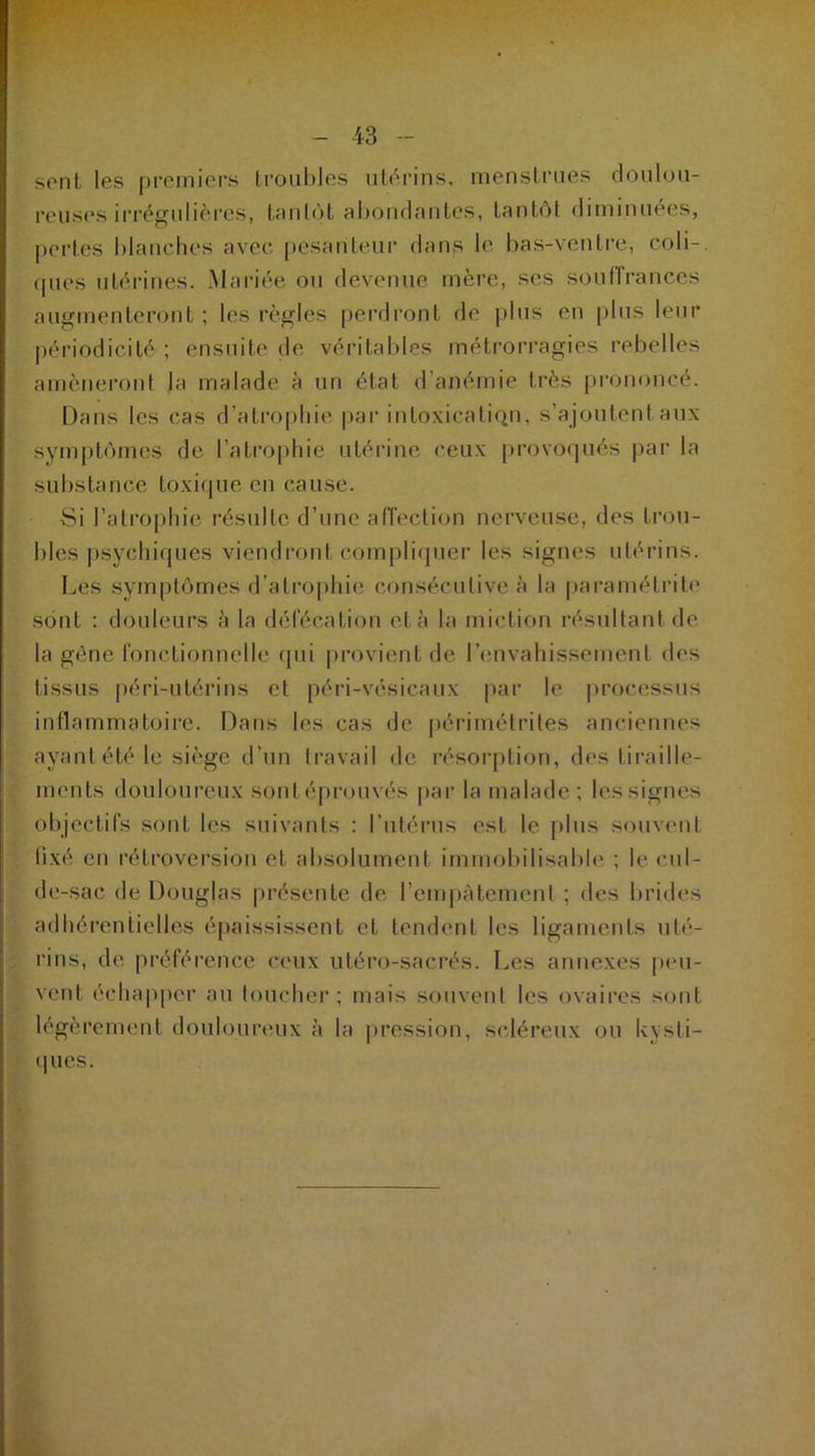 sent les premiers troubles utérins, menstrues doulou- reuses irrégulières, tantôt abondantes, tantôt diminuées, pertes blanches avec pesanteur dans le bas-ventre, coli- ques utérines. Mariée ou devenue mère, ses souffrances augmenteront ; les règles perdront de plus en plus leur périodicité ; ensuite de véritables métrorragies rebelles amèneront la malade à un état d’anémie très prononcé. Dans les cas d’atrophie par intoxication, s’ajoutent aux symptômes de l’atrophie utérine ceux provoqués par la substance toxique en cause. Si l’atrophie résulte d’une affection nerveuse, des trou- bles psychiques viendront complique!1 les signes utérins. Les symptômes d’atrophie consécutive à la paramétrée sont : douleurs â la défécation et à la miction résultant de la gêne fonctionnelle qui provient de I envahissement des tissus péri-utérins et péri-vésicaux par le processus inflammatoire. Dans les cas de périmétrites anciennes ayant été le siège d’un travail de résorption, des tiraille- ments douloureux sontéprouvés par la malade; lessignes objectifs sont les suivants ; l'utérus est le plus souvent fixé en rétroversion et absolument immobilisable ; le cul- de-sac de Douglas présente de l'empâtement ; des brides adhérentielles épaississent et tendent les ligaments uté- rins, de préférence ceux uléro-sacrés. Les annexes peu- vent échapper au toucher; mais souvent les ovaires sont légèrement douloureux à la pression, scléreux ou kysti- ques.