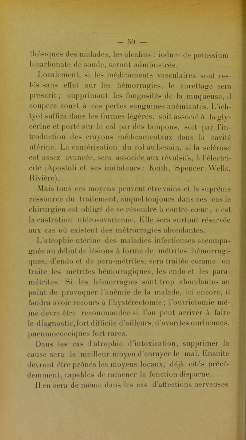 lliésiques des malades, les alcalins : iodure de potassium, bicarbonate de soude, seront administrés. Localement, si les médicaments vasculaires sont res- tés sans effet sur les hémorragies, le curettage sera prescrit ; supprimant les fongosités de la muqueuse, il coupera court à ces pertes sanguines anémiantes. L’ich- tyol suffira dans les formes légères, soit associé à la gly- cérine et porté sur le col par des tampons, soit par l’in- troduction des crayons médieamentaux dans la cavité utérine. La cautérisation du col au besoin, si la sclérose est assez avancée, sera associée aux révulsifs, à l’électri- cité (Apostoli et ses imitateurs : Keith, Spencer Wells, Kivière). Mais tous ces moyens peuvent être vains et la suprême ressource du traitement, auquel toujours dans ces cas le chirurgien est obligé de se résoudre à contre-cœur, c’est la castration uléro-ovarienne. Elle sera surtout réservée aux cas où existent des métrorragies abondantes. L’atrophie utérine des maladies infectieuses accompa- gnée ail début de lésions à forme de métrites hémorragi- o o (pies, d’endo et de para-métrites, sera traitée comme on traite les métrites hémorragiques, les endo et les para- métrites. Si les hémorragies sont trop abondantes au point de provoquer l’anémie de la malade, ici encore, il faudra avoir recours à ('hystérectomie ; l’ovariotomie mê- me devra être recommandée si l’on peut arriver à faire le diagnostic, fort difficile d’ailleurs, d’ovarites ourliennes, pneumococciques fort rares. Dans les cas d'atrophie d’intoxication, supprimer la cause sera le meilleur moyen d’enrayer le mal. Ensuite devront être prônés les moyens locaux, déjà cités précé- demment , capables de ramener la fonction disparue. Il en sera de même dans les cas d’affections nerveuses