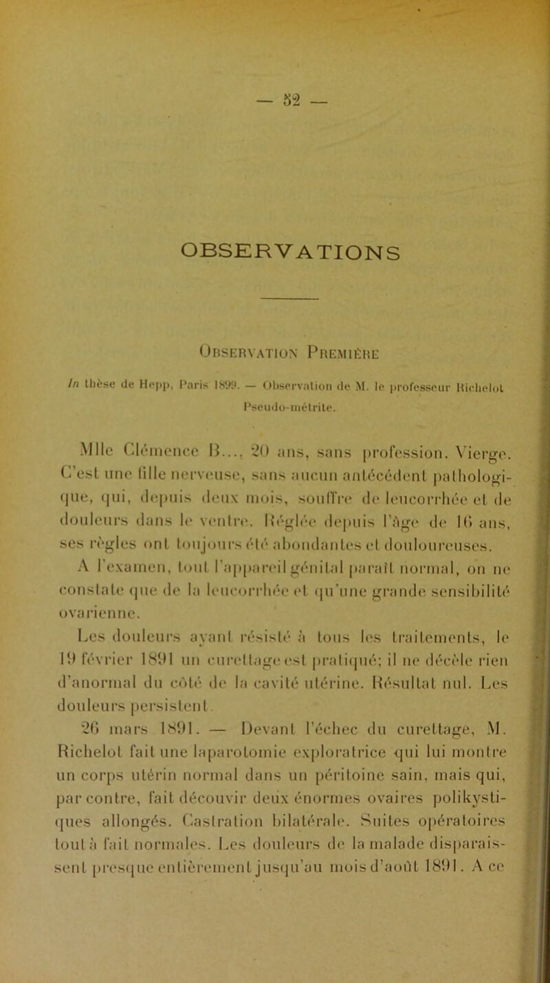 OBSERVATIONS Observation Première In thèse de Hepp, Paris 1899. — Observation de M. le professeur Richelol Pscudo-mélrite. Mlle Clémence 13.... 20 ans, sans profession. Vierge. C’est line lillc nerveuse, sans aucun antécédent pathologi- que» qui, depuis deux mois, soutire de leucorrhée et de douleurs dans le ventre. Réglée depuis l’Age de lf> ans, ses règles ont toujours été abondantes cl douloureuses. A I examen, tout l’appareil génital paraît normal, on ne constate que de la leucorrhée et qu’une grande sensibilité ovarienne. Les douleurs ayant résisté à tous les traitements, h* 10 février 1891 un curettage est pratiqué; il ne décèle rien d’anormal du côté de la cavité utérine. Résultat nul. Les douleurs persistent . 26 mars 1891. — Devant l’échec du curettage, M. Richelol fait une laparotomie exploratrice qui lui montre un corps utérin normal dans un péritoine sain, mais qui, par contre, fait découvir deux énormes ovaires polikysti- ques allongés. Castration bilatérale. Suites opératoires tout à fait normales. Les douleurs de la malade disparais- sent presque entièrement jusqu’au moisd’aoùl 1891. Ace
