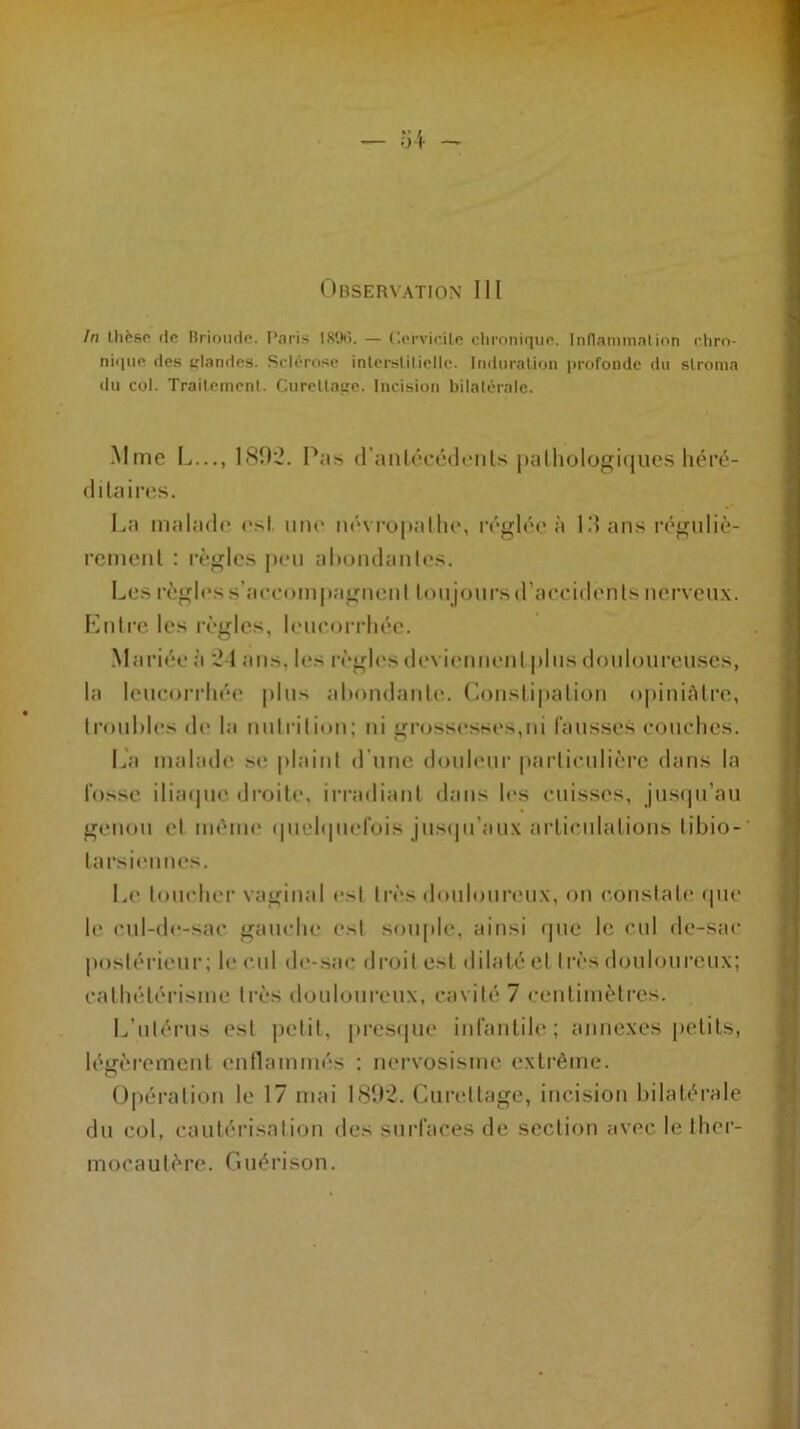 In thèso rie Brioude. Paris IROtî. — t'.ervicile chronique. Inflammation chro- nique des s'Iandes. Sclérose interstitielle. Induration profonde du stroma du col. Traitement. Curettage. Incision bilatérale. Mme L..., 180:2. Pas d’antécédenls pathologiques héré- di ta ires. La malade est. une névropathe, réglée à 10 ans réguliè- rement : règles peu abondantes. Les règles s’accompagnent tou jours d’accidents nerveux. Entre les règles, leucorrhée. Mariée à '24 ans, les règles deviennent plus douloureuses, la leucorrhée plus abondante. Constipation opiniâtre, troubles de la nutrition; ni grossesses,ni fausses couches. La malade se plaint d'une douleur particulière dans la fosse iliaque droite, irradiant dans les cuisses, jusqu’au genou et même quelquefois jusqu'aux articulations tibio- tarsicnncs. Le loucher vaginal e>l très douloureux, on constate que le cul-de-sac gauche est souple, ainsi que le cul de-sac postérieur; le cul de-sac droit est dilaté et très douloureux; cathétérisme très douloureux, cavité 7 centimètres. L’utérus est petit, presque infantile; annexes petits, légèrement enflammés : nervosisme extrême. Opération le 17 mai 1892. Curettage, incision bilatérale du col, cautérisation des surfaces de section avec le ther- mocautère. Guérison.