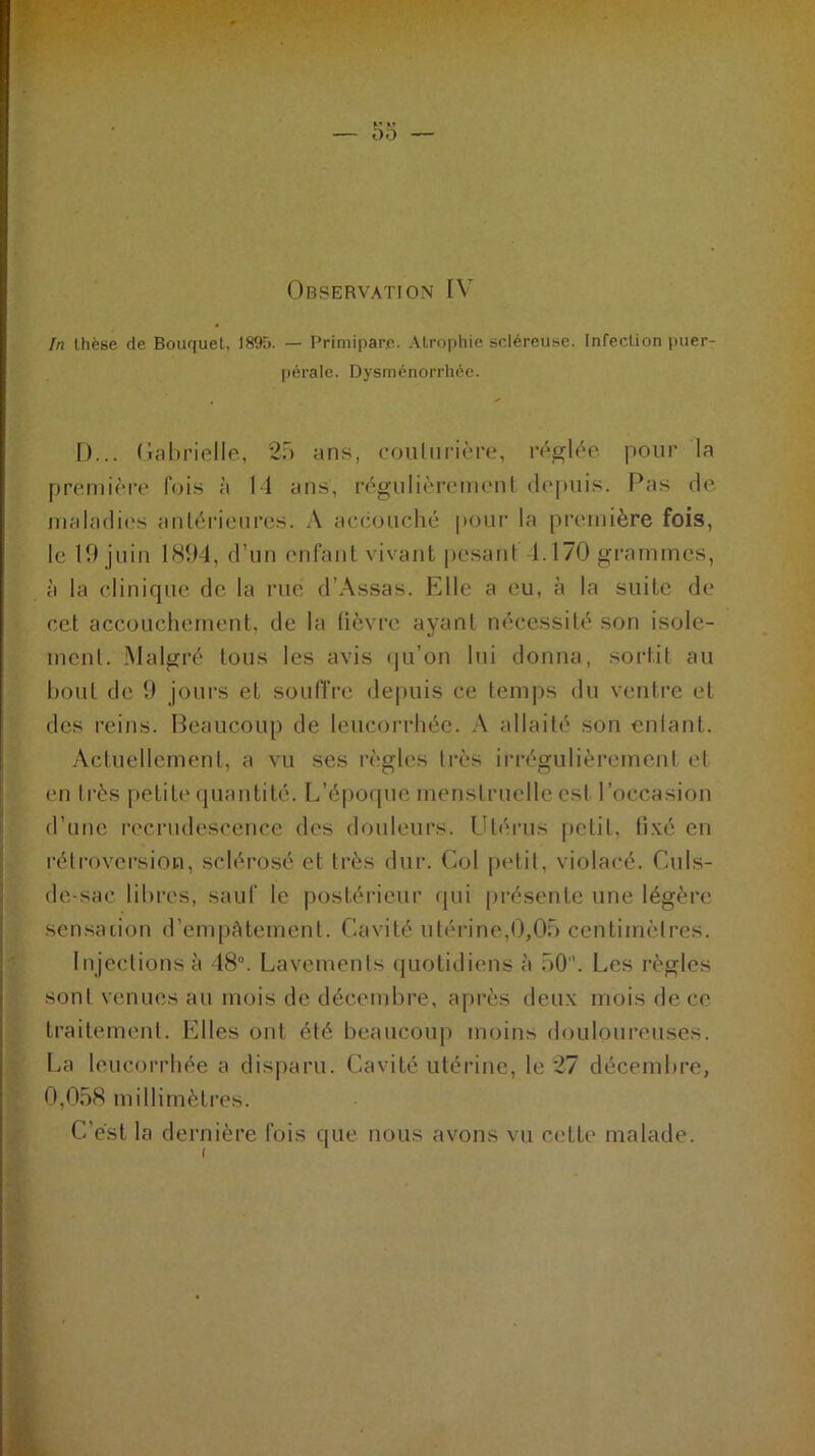 In thèse de Bouquet, 1895. — Primipare. Atrophie scléreuse. Infection puer- pérale. Dysménorrhée. D... Gabrielle, 25 ans, couturière, réglée pour la première fois à 14 ans, régulièrement depuis. Pas de maladies antérieures. A accouché pour la première fois, le 19 juin 1894, d’un enfant vivant pesant 4.170 grammes, à la clinique de la rué d’Assas. Elle a eu, à la suite de cet accouchement, de la fièvre ayant nécessité son isole- ment. Malgré tous les avis qu’on lui donna, sortit au bout de 9 jours et souffre depuis ce temps du ventre et des reins. Beaucoup de leucorrhée. A allaité son entant. Actuellement, a vu ses règles très irrégulièrement et en très petite quantité. L’époque menstruelle est l’occasion d’une recrudescence des douleurs. Utérus petit, fixé en rétroversion, sclérosé et très dur. Col petit, violacé. Culs- de-sac libres, sauf le postérieur qui présente une légère sensation d’empâtement. Cavité utérine,0,05 centimètres. Injections à 48°. Lavements quotidiens à 50. Les règles sont venues au mois de décembre, après deux mois de ce traitement. Elles ont été beaucoup moins douloureuses. La leucorrhée a disparu. Cavité utérine, le 27 décembre, 0,058 millimètres. C’est la dernière fois que nous avons vu cette malade.