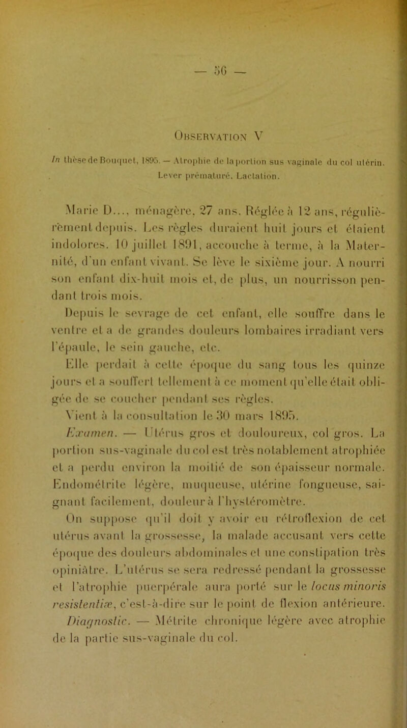 In thèse de Bouquet, 1895. — Atrophie de la portion sus vaginale du col utérin. Lever prématuré. Lactation. Marie D..., ménagère. 27 ans. Réglée à 12 ans, réguliè- rement depuis. Les règles duraient huit jours et. étaient indolores. 10 juillet 1891, accouche à terme, à la Mater- nité, d un enfant vivant. Se lève le sixième jour. A nourri son enfant dix-huit mois et, de plus, un nourrisson pen- dant trois mois. Depuis le sevrage de cet enfant, elle, souffre dans le ventre et a de grandes douleurs lombaires irradiant vers l'épaule, le sein gauche, etc. K lie perdait à celle époque du sang tous les quinze jours et a souffert tellement à ce moment qu'elle était obli- gée de se coucher pendant ses règles. N ient à la consultation le 30 mars 1895. Examen. — Utérus gros et douloureux, col gros. La portion sus-vaginale du col est très notablement atrophiée et a perdu environ la moitié de son épaisseur normale. Endométrite légère, muqueuse, utérine fongueuse, sai- gnant facilement, douleur à l’hysléromètre. On suppose qu'il doit y avoir eu rélroflcxion de cet utérus avant la grossesse, la malade accusant vers cette époque des douleurs abdominales et une constipation très opiniâtre. L’utérus se sera redressé pendant la grossesse et l’atrophie puerpérale aura porté sur le locus minoris resislenliæ, c’est-à-dire sur le point de flexion antérieure. Diagnostic. — Mélrite chronique légère avec atrophie de la partie sus-vaginale du col.
