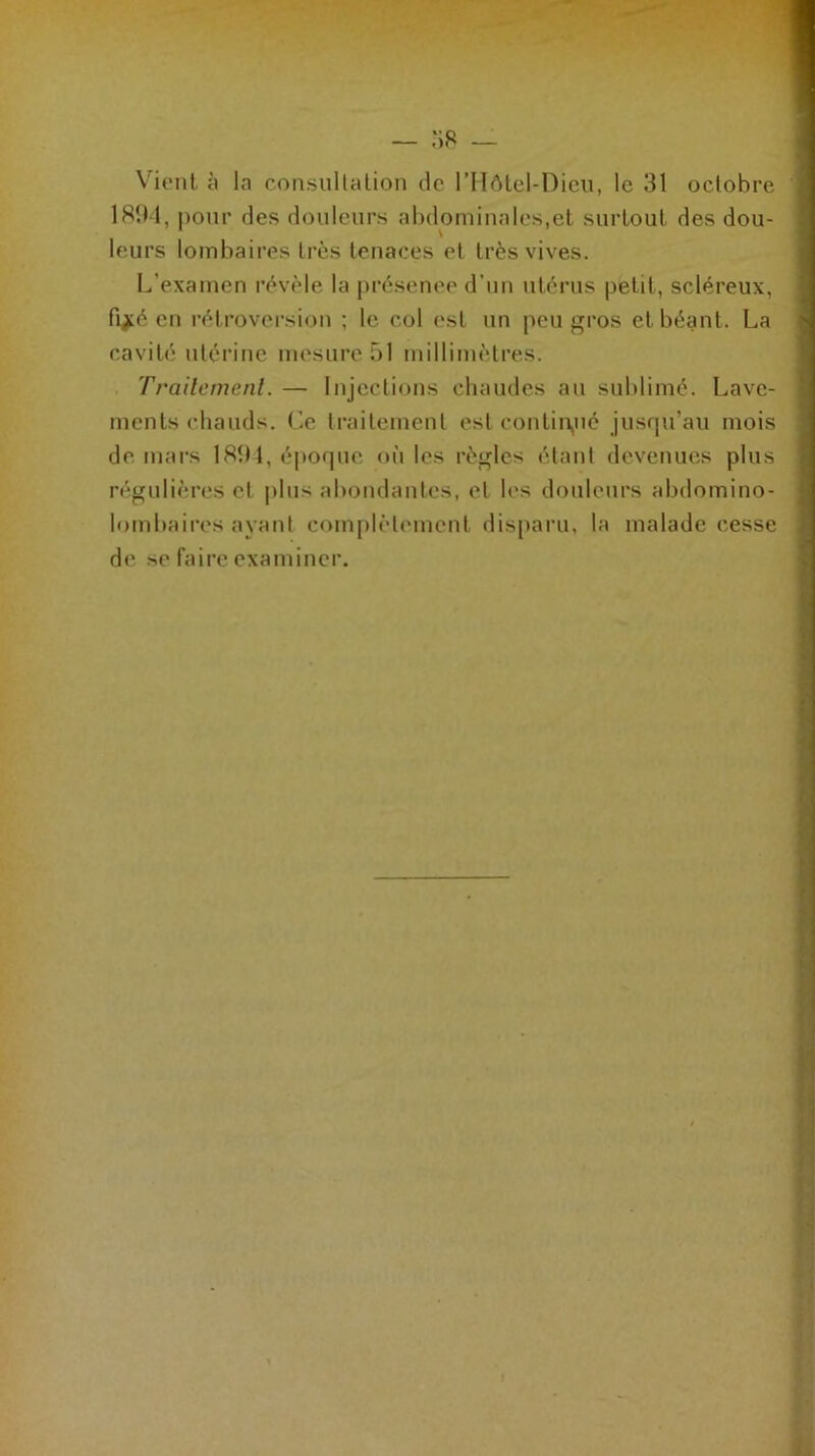 Vient à la consultation de l’Hôtel-Dieu, le 31 octobre 1894, pour des douleurs abdominales,et surtout des dou- leurs lombaires très tenaces et très vives. L’examen révèle la présenee d'un utérus petit, scléreux, fijké en rétroversion ; te col est un peu gros et béant. La cavité utérine mesure 51 millimètres. Traitement. — Injections chaudes au sublimé. Lave- ments chauds. Ce traitement est continué jusqu’au mois de mars 1894, époque où les règles étant devenues plus régulières et plus abondantes, et les douleurs abdomino- lombaires ayant complètement disparu, la malade cesse de se faire examiner.