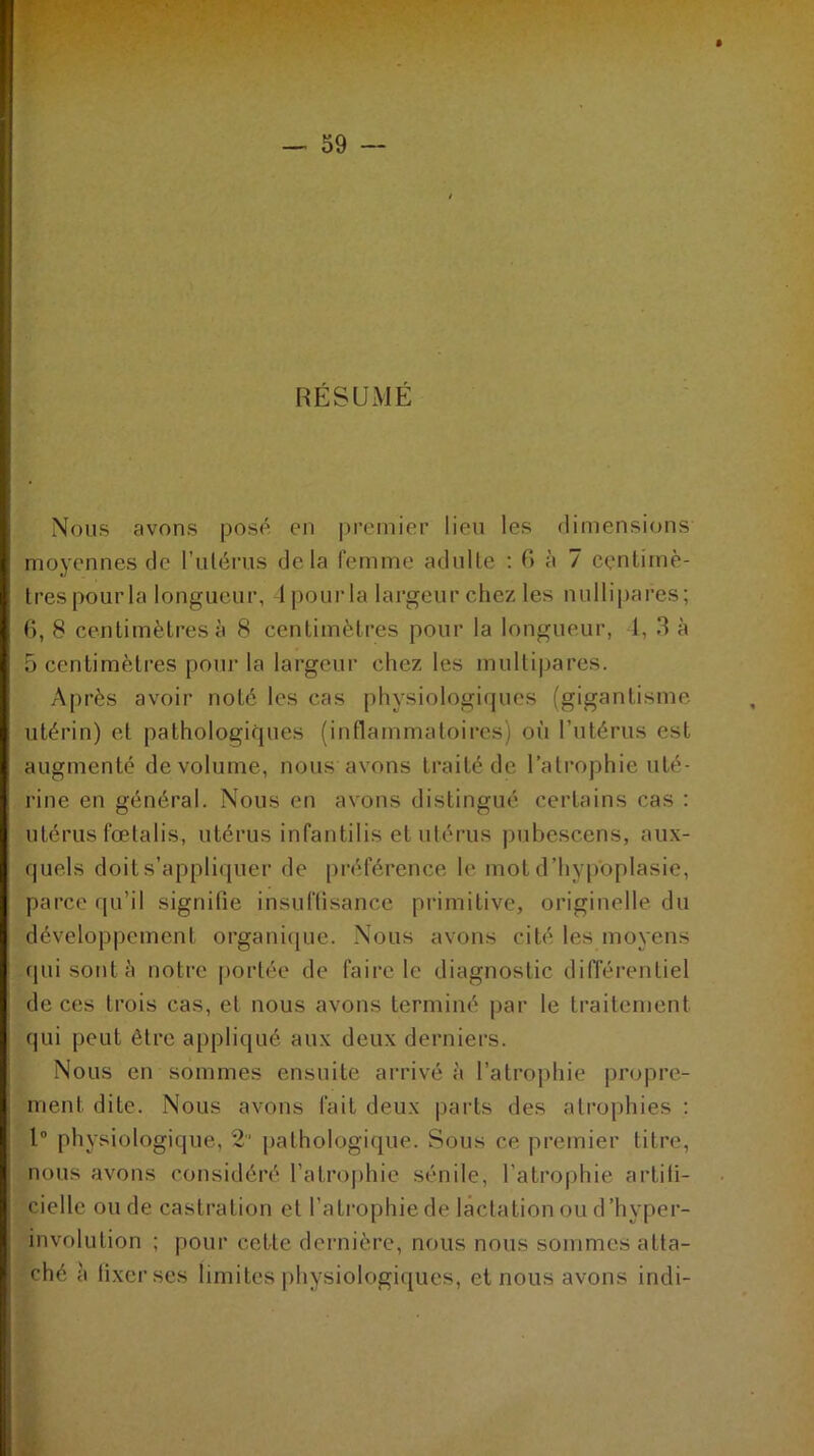 RÉSUMÉ Nous avons posé en premier lieu les dimensions moyennes de l'utérus delà femme adulte : 6 à 7 centimè- tres pourla longueur, lpourla largeur chez les nullipares; 6, 8 centimètres à 8 centimètres pour la longueur, 1, 3 à 5 centimètres pour la largeur chez les multipares. Après avoir noté les cas physiologiques (gigantisme utérin) et pathologiques (inflammatoires) où l’utérus est augmenté de volume, nous avons traité de l’atrophie uté- rine en général. Nous en avons distingué certains cas : utérus fœtalis, utérus infantilis et utérus pubescens, aux- quels doit s’appliquer de préférence le mot d’hypoplasie, parce qu’il signifie insuffisance primitive, originelle du développement organique. Nous avons cité les moyens qui sont à notre portée de faire le diagnostic différentiel de ces trois cas, et nous avons terminé par le traitement, qui peut être appliqué aux deux derniers. Nous en sommes ensuite arrivé à l’atrophie propre- ment dite. Nous avons fait deux parts des atrophies : 1° physiologique, 2 pathologique. Sous ce premier titre, nous avons considéré l’atrophie sénile, l’atrophie artifi- cielle ou de castration et l’atrophie de lactation ou d’hyper- involution ; pour cette dernière, nous nous sommes atta- ché à fixer ses limites physiologiques, et nous avons indi-
