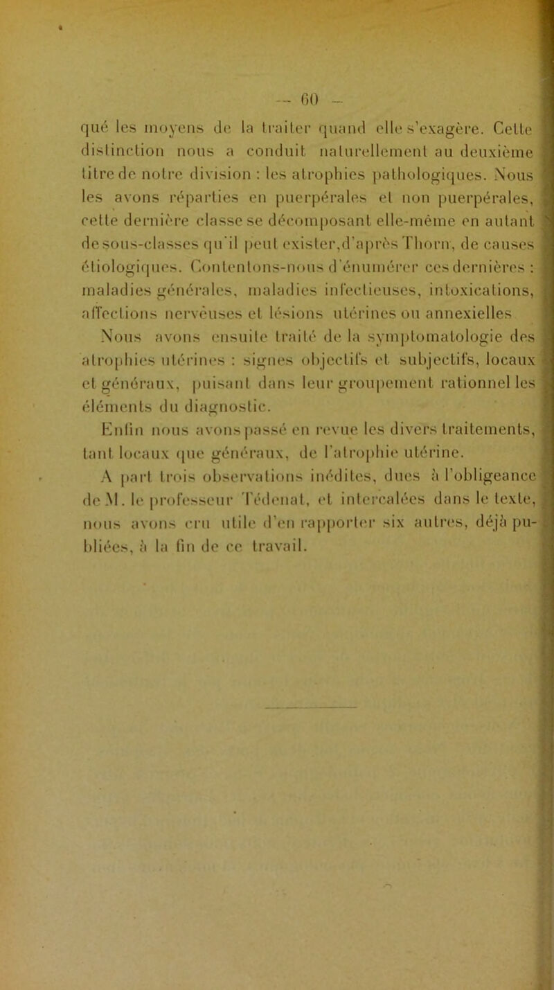 qué les moyens de la traiter quand elle s’exagère. Celle distinction nous a conduit naturellement au deuxième litre de notre division : les atrophies pathologiques. Nous les avons réparties en puerpérales el non puerpérales, celle dernière classe se décomposant elle-même en autant de sous-classes qu’il peut exister,d'après Thorn, de causes étiologiques. Contenions-nous d énumérer ces dernières : maladies générales, maladies infectieuses, intoxications, affections nerveuses et lésions utérines ou annexielles Nous avons ensuite traité de la symptomatologie des atrophies utérines : signes objectifs et subjectifs, locaux et généraux, puisant dans leur groupement rationnelles éléments du diagnostic. Enlin nous avons passé en revue les divers traitements, tant locaux que généraux, de l’atrophie utérine. A part trois observations inédites, dues à l’obligeance de M. le professeur Tédenat, et intercalées dans le texte, nous avons cru utile d’en rapporter six autres, déjà pu- bliées, à la fin de ce travail.