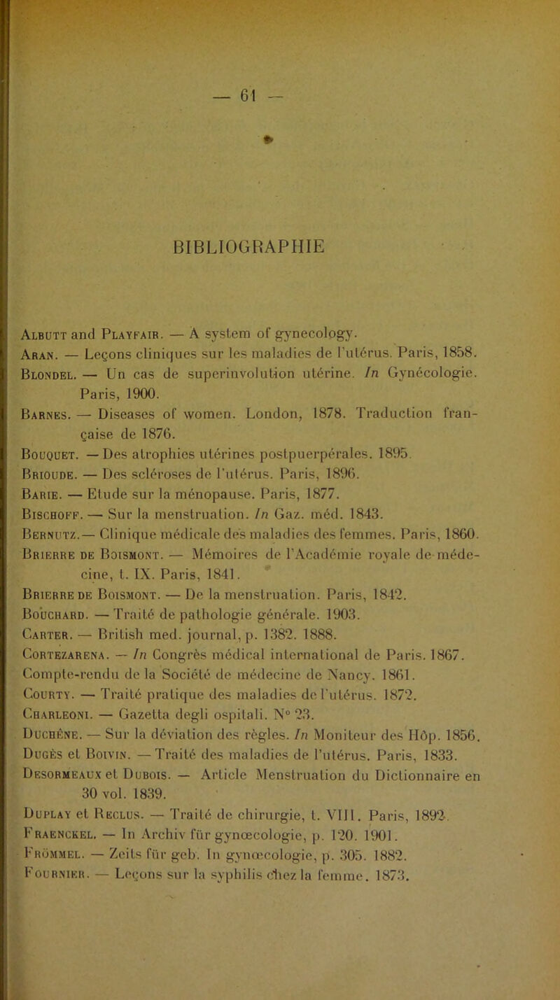 — 61 — * BIBLIOGRAPHIE Albutt and Playfair. — A System of gynecology. Aran. — Leçons cliniques sur les maladies de l'utérus. Paris, 1858. Blondel. — Un cas de superinvolution utérine. In Gynécologie. Paris, 1900. Barnës. —- Diseases of woinen. London, 1878. Traduction fran- çaise de 1876. Bouquet. — Des atrophies utérines postpuerpérales. 1895. Brioude. — Des scléroses de l’utérus. Paris, 1896. Barie. — Etude sur la ménopause. Paris, 1877. Bischoff. — Sur la menstruation. In Gaz. rnéd. 1843. Bernutz.— Clinique médicale dés maladies des femmes. Paris, 1860. Brierre de Boismont. — Mémoires de l’Académie royale de méde- cine, t. IX. Paris, 1841. Brierre de Boismont. — De la menstruation. Paris, 1842. Bouchard. —Traité de pathologie générale. 1903. Carter. — British med. journal, p. 1382. 1888. Cortezarena. — In Congrès médical international de Paris. 1867. Compte-rendu de la Société de médecine de Nancy. 1861. Courty. — Traité pratique des maladies de l'utérus. 1872. Charleoni. — Gazetta degli ospitali. N° 23. Duchéne. — Sur la déviation des règles. In Moniteur des Hôp. 1856, Dugès et Boivin. —Traité des maladies de l’utérus. Paris, 1833. Desormeaux et Dubois. — Article Menstruation du Dictionnaire en 30 vol. 1839. Duplay et Reclus. — Traité de chirurgie, t. VIII. Paris, 1892-. Fraenckel. — ln Archiv für gynœcologie, p. 120. 1901. Fhümmel. — Zeits für geb. In gynœcologie, p. 305. 1882. Fournier. — Leçons sur la syphilis étiez la femme. 1873.