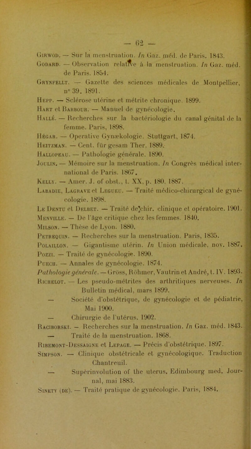 Girwod. — Sur la menstruation. In Gaz. méd. de Paris. 1843. Godard. — Observation relalne à la menstruation. In Gaz. méd. de Paris. 1854. Grynfellt. — Gazette des sciences médicales de Montpellier, n° 39. 1891. Hepp. — Sclérose utérine et métrile chronique. 1899. Hart et Rarbour. — Manuel de gynécologie. Halle. — Recherches sur la bactériologie du canal génital de la femme. Paris, 1898. IIégah. — Operative Gynækologie. Stuttgart, 1874. Heitzman. — Cent. fQrgesam Ther. 1889. Hallopeau. — Pathologie générale. 1890. Joi'LiN.— Mémoire sur la menstruation. In Congrès médical inter- national de Paris. 1867. Kelly. — Amer. J. of obst., I. XX. p. 180. 1887. Labadie, LagravecI Legueu. — Traité médico-chirurgical de gyné- cologie. 1898. Le Dentu et Delbet. — Traité dejchir. clinique et opératoire. 1901. Menville. — De l’âge critique chez les femmes. 1840. Milson. — Thèse de Lyon. 1880. Pëtreqihn. — Recherches sur la menstruation. Paris, 1835. Polaillo.n. — Gigantisme utérin. In Union médicale, nov. 1887. Pozzi. — Traité de gynécologie. 1890. Puech. — Annales de gynécologie. 1874. Pathologie générale. — Grüss, Rohmer, Vautrin et André, t. IV. 1893. Richelot. — Les pseudo-métrites des arthritiques nerveuses. In Bulletin médical, mars 1899. — Société d’obstétrique, de gynécologie et de pédiatrie, Mai 1900. — Chirurgie de l’utérus. 1902. Baciborski. — Recherches sur la menstruation. In Gaz. méd. 1843. — Traité de la menstruation. 1868. Ribemont-Dessaigne et Lepage. — Précis d’obstétrique. 1897. Simpson. — Clinique obstétricale et gynécologique. Traduction Ghantreuil. — Supèrinvolution of lhe utérus. Edimbourg med. Jour- nal, mai 1883. Sinety (de).— Traité pratique de gynécologie. Paris, 1884.