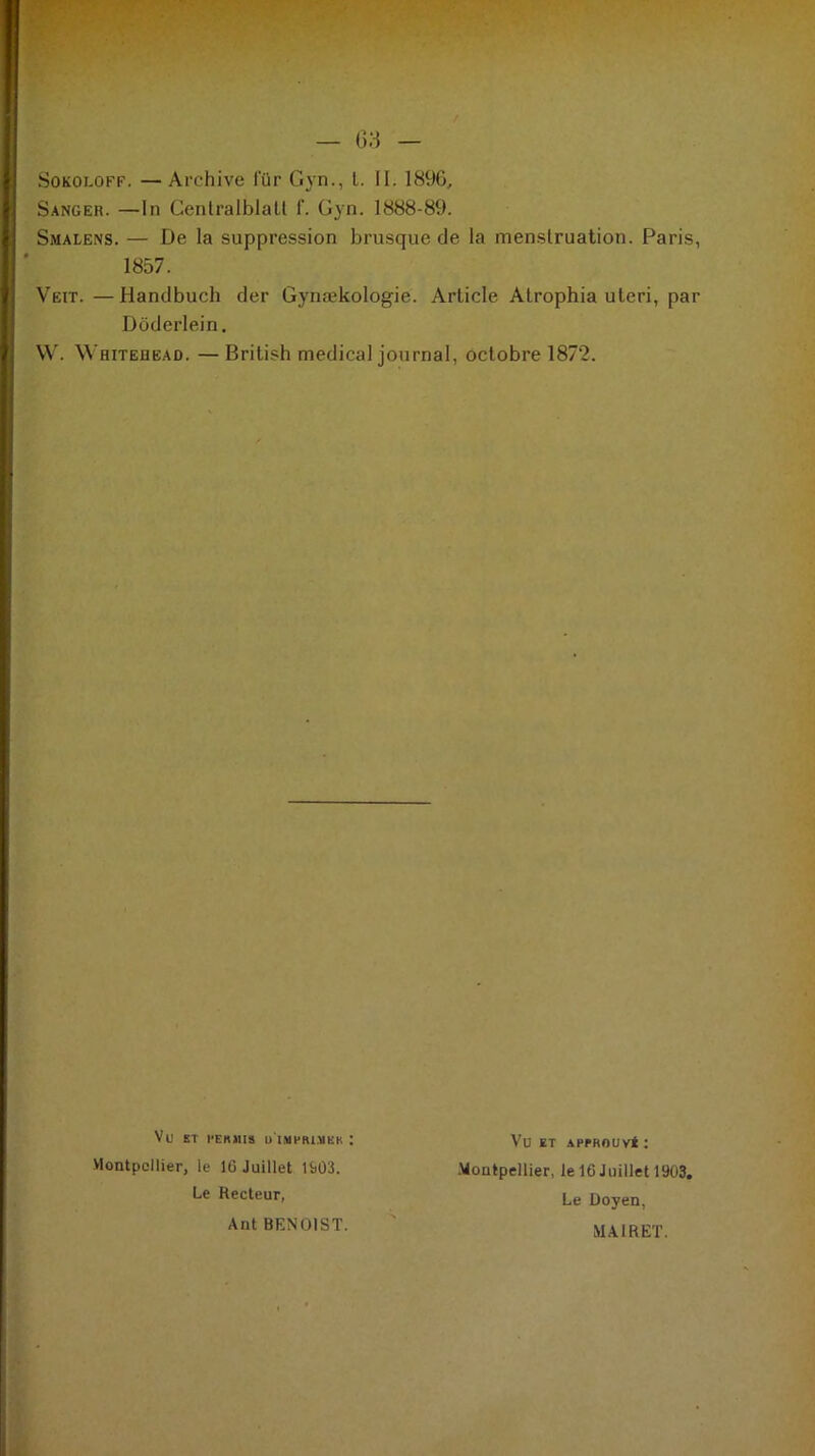 Sokoloff. — Archive l'ür Gyn., t. II. 1896, Sanger. —In Centralblalt f. Gyn. 1888-89. Smalens. — De la suppression brusque de la menstruation. Paris, 1857. Vett. —Handbuch der Gynækologie. Article Atrophia uteri, par Doderlein. W. Whitehead. — British medical journal, octobre 1872. Vu ST PERMIS U IMPRIMES : Montpellier, le lû Juillet H)Û3. Le Recteur, Ant BENOIST. Vu ET APPROUVÉ : Montpellier, le 16 Juillet 1903. Le Doyen, MAIRET.