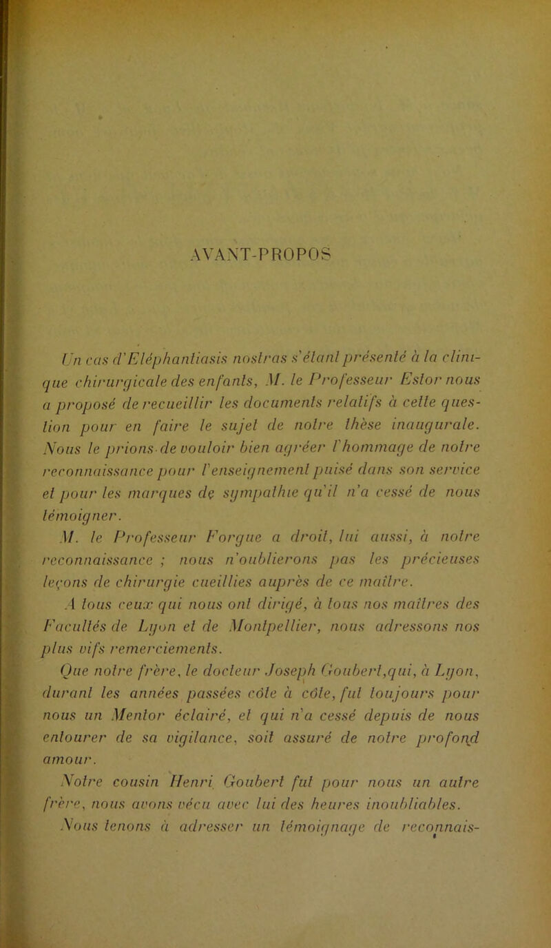 AVANT-PROPOS Un cas d'Eléphantiasis noslras s'élanlprésenté à la clini- que chirurgicale des enfants, M. le Professeur Eslor nous a proposé de recueillir les documents relatifs à cette ques- tion pour en faire le sujet de notre thèse inaugurale. Nous le prions de vouloir bien agréer l'hommage de notre reconnaissance pour l'enseignement puisé dans son service et pour les marques dç sgmpaltue qu'il n’a cessé de nous témoigner. .1/. le Professeur Forgue a droit, lui aussi, à notre reconnaissance ; nous n'oublierons pas les précieuses leçons de chirurgie cueillies auprès de ce mailre. .1 tous ceux qui nous ont dirigé, à tous nos maîtres des Facultés de Lgon et de Montpellier, nous adressons nos plus vifs remerciements. Que notre frère, le docteur .Joseph Goiibert,qui, à I^gon, durant les années passées côte à côte, fut toujours pour nous un Mentor éclairé, et qui n'a cessé depuis de nous entourer de sa vigilance, soit assuré de notre profopd amour. Notre cousin Henri, (.xoiibert fut pour nous un autre frère, nous avons vécu avec lui des heures inoubliables. Nous tenons à adresser un témoignage de reconnais-