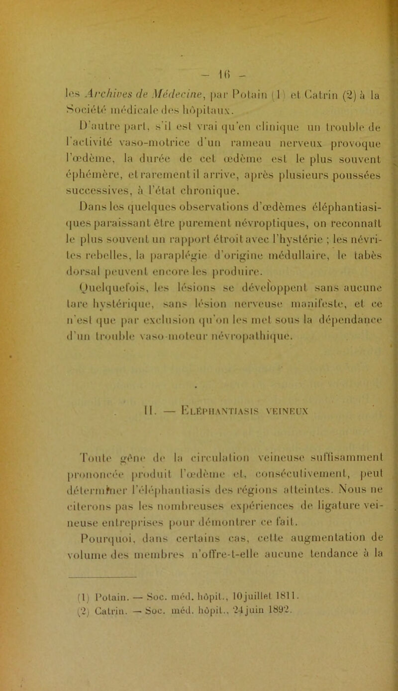 - K) - It's Archives de Médecine., |)ai‘ Pohiiii (1 ’ c,\ (ilalriii (2) à la SodiHr mrdicah* (l(“s li()|)ilau\. D’aulrc |tai’l, s’il est vrai (|uVn cliniiiiu! un Irouhlr de l'aclivité vaso-nioliàce d'un i‘ameaii nc*rveux provoque l’œdème, la durée de eel œdème esl le plus souvenl éphémère, el rarement il arrive, après plusieurs poussées successives, à l'étal clironi(|ue. Datis les quelques observations d’œdèmes éléphantiasi- ques paraissant être purement uévropliques, on reconnatt le plus souvent un rapport étroit avec l’iiyslérie ; les névri- tes l•(dJelles, la paraplégie d’origine médullaire, le tabès dorsal p(*uvenl eiKmre les produire. \ OucUjuel’ois, les lésions se dévelop|)ent sans aucune lare bysléri(pie, sans lésion nerv(“use maniresle, et ce n'est (|U(* par exclusion (pi'on h‘s met sous la dé|)endance d’un trouble vaso nioleur névropalhi(pie. II. — Kliîimi.wti.asis VKINKC'X l'outi' gène de la circulation veineus<‘ sultisammenl prononcé'e produit l’oedème et. c.onséculivemtMit, |)eul délermbier r<'dt'‘phantiasis des régions atteintes. .N'ous ne citerons |)as les nombreuses expériences d<' ligature vei- neuse entreprises pour ilémontrer ce t'ait. Pour<|Uoi, dans certains cas, celte augmentation de volume des membres n’oiTre-l-elle aucune tendance à la (1) l’olain. — SüC. niéit. liùpil., lüjuitlftt 1811. (‘2) Cali'iu. — SüC. lucd. hü()il., ^djuiu 189’2.