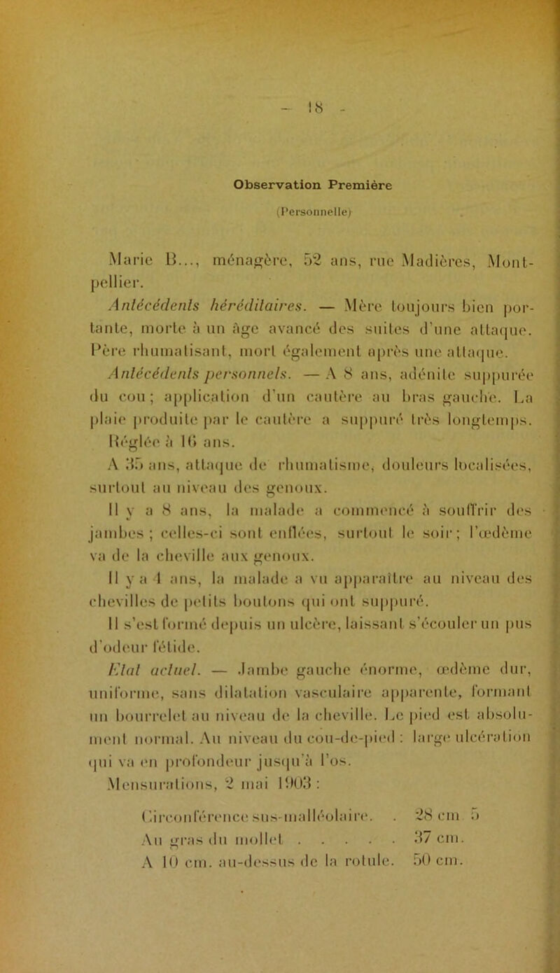 (l’ersonnelle) Marie H..., m(!‘naf]jère, 52 ans, rue Maclières, Mont- pellier. Anlécédenls liérédilaires. — Mère lonjours bien por- tante, morte à un Age avancé îles suites d’une atlaipie. l*ère rhumatisant, mort également après une atta(pie. Anlécédenls personnels. — .\ 8 ans, adénite su|)|)urée du cou; application d’uu cautère au hras gauche. La plaii* produite j)ar le cautère a suppuré très longtemps. llégli'M* à H» ans. .\ 55 ans, attacpie de l’IinmatismCi donleurs localisées, surtout au niveau des genoux. 11 y a 8 ans, la inaladi' a coinnuMicé à soulTrir des ■ jambes; celles-ci sont enlléi's, suidoul h* soir; Tœdème va de la cheville aux genoux. 11 y a 1 ans, la malade a vu appai-aîtri' au niveau des chevilles de |M*lits boutons ipii ont snp|)uré. 11 s’est formé depuis uu ulcère*, laissant s’écouler nn pus d’odeui' fétide. l'dal arlnel. — .ïambe gauche énorme, œdème dur, uniforme, sans dilatation vasculaire apparente, lormant nn bourrelet au niveau de la cheville. L(^ pied est absolu- UK'ut normal. Au niveau du cou-de-pi(*d ; large ulcéi’ation <|ui va ('Il pi’olondeur juscpi'à l’os. .Mensurations, 2 mai 1505: (’.irconférence sus-malléolaire. . 28 cm o .\u gras du mollet 57 cm. 10 cm. au-dessus de la rotule. oOcm.