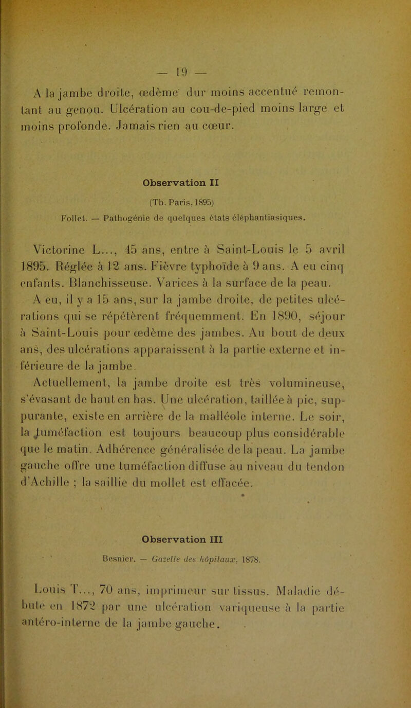 19 — A la jambe droite, œdème dur moins accentué remon- tant au genou. Ulcération au cou-de-pied moins large et moins profonde. Jamais rien au cœur. Observation II (Th. Paris, 1895) Follet. — Palliogénie de quelques étals éléphanliasiques. Victorine L..., 45 ans, entre à Saint-Louis le 5 avril 1895. Réglée à 12 ans. Fièvre typhoïde à 9 ans. A eu cinq enfants. Blanchisseuse. Varices k la surface de la peau. A eu, il y a 15 ans, sur la jambe droite, de petites ulcé- rations qui se répétèrent fréquemment. En 1890, séjour à Saint-Louis pour œdème des jambes. Au bout de deux ans, des ulcérations apparaissent à la partie externe et in- férieure de la jambe. Actuellement, la jambe droite est très volumineuse, s’évasant de haut en has. Une ulcération, taillée à pic, sup- purante, existe en arrière de la malléole interne. Le soir, la j.uméfaction est toujours beaucoup plus considérable que le matin. Adhérence généralisée delà peau. La jambe gauche offre une tuméfaction diffuse au niveau du tendon d’Achille ; la saillie du mollet est elfacée. Observation III ■ ' Besnier. — Gazelle des hOpilaux, 1878. Louis T..., 70 ans, imprimeur sur tissus. Maladie dé- biit(‘ on 1(S72 par une ulcération vaimpteuse ti la |)artie antéi'o-interne de la jambe gauche. à