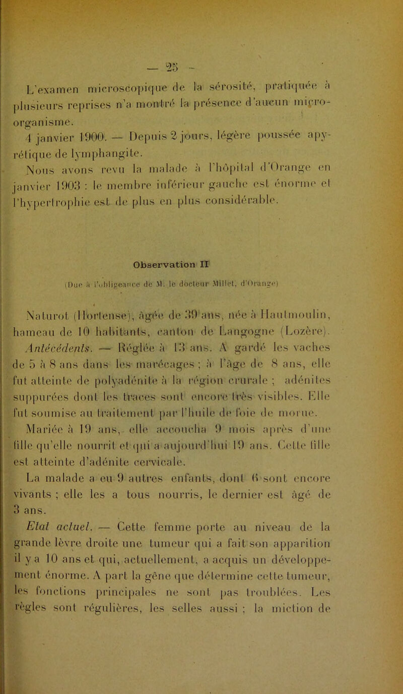 I L’examen microscopique de la sérosité, pra'li(iuée a i plusieurs reprises n’a montré la présence d’aucun mipro- organisme. 4 janvier 1900.— Depuis 2 jours, légère poussée apy- rétique de lymphangite. Nous avons revu la malade à l’hôpilal d’Orauge en janvier 1903 : le membre inférieur gauche est énorme et rhyi)erlroi)hie est de plus en plus considérable. Observation IT (Du(' « l’uhligeance de M. le docteur .Millet, d’Orange) Naturot (ll'orlense), àgt*e de 39 ans, née à llaulmoulin, hameau de 10 hahiktnls, canton de Langogne (Lozère). Anlécédenls. — Réglée à 13 ans. A gardé les vaches de 5 à 8 ans dans les- marôcttges ; à l’àge de 8 ans, elle fut atteinte de polyadéniU* à la région crurale ; fulénitt^s suppurées dont les traces sont’ encore très visibles. Elle fut soumise au traitenuMit ]>ar l’huile dt* foie de morue. Mariée à 19 tins, elle accoucha 9 mois après d’une tille qu’elle nourrit et (]ui a aujourd’hui 19 ans. (iette tille est atteinte d’adénite cervicale. La malade a eu 9 autres enfants, dont (vsont encore vivants ; elle les a tous nourris, le dernier est âgé de 3 ans. Elal actuel. — Cette femme poilc au niveau de la grande lèvre droite une tumeur qui a fait son apparition il y a 10 ans et qui, actuellement, a acquis un développe- ment énorme. A part la gêne (pie détermine celle tumeur, les fonctions jiiâncipales ne sont j)as troublées. Les règles sont n;gulières, les selles aussi ; la miction de