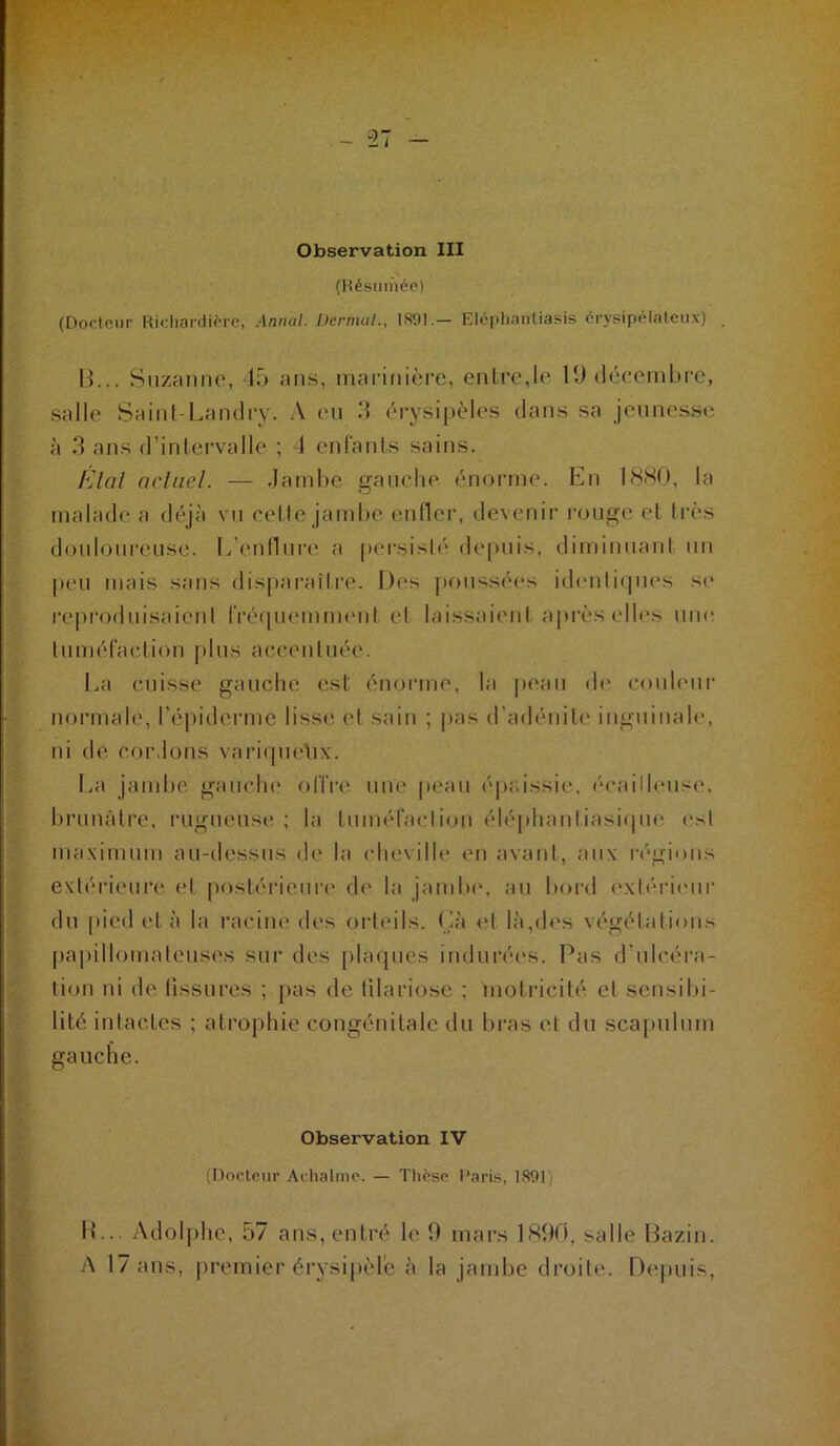 ~ 37 Observation III (Hésuiùée) (Dorlpur Riclla^ii^^c, Annal. Dernuil., 1801.— Klciiliaiiliasis crysipélateii.v) . H. .. Siizanno, 15 ans, marinière, entre,le U) décembre, salle Saint-l.andry. A en 5 érysipèles dans sa jeunesse à 3 ans d’intervalle ; d enfants sains. /-Jlol acliiel. — .lamhe gauche énorme. En 18HO, Ui malade a déjà vn cetle jambe enfler, devenir rouge et très donlonrense. L’c'iitliirc' a persisté depuis, diminnanl un peu mais sans disparaît ri'. Des |)onssées id(‘nti(pies se reproduisaient fréipnMnnnmt et laissaient après elh's une tuméfaction pins accentuée. I. ,a cuisse gauche est énorme, la peau d(' conhmr normale, réjiiderme lisse et sain ; pas d'adénite inguinale, ni de cordons variipu'lix. Ea jambe gaiicln* offre' une peau éjeaissie, é'cailh'iise, brunâtre, rugueust' ; ta tuméfaction éléphautiasiepie est ma.vimum au-dessus de la clu'vilh' en avant, an\ ri'gions e\téri('ure et postérieure d(' la jainlu', au bord extéi-ieiir du pied et à la racine des orteils, (là <‘t là,d<'s végétations papillomateusc's sur des plaques indurées. Pas d’ulcéra- tion ni de fissures ; pas de lilariose ; motricité, et sensibi- lité intactes ; atrophie congénitale du bras et du scapulum gauche. Observation IV (Docteur Adialnie. — Thèse Paris, ISOl i U... Adolphe, 57 ans, entré h' 9 mars 1899, salle Haz.in. .'\ 17 ans, |»remier érysipèle à la jambe droite. Dt'puis,