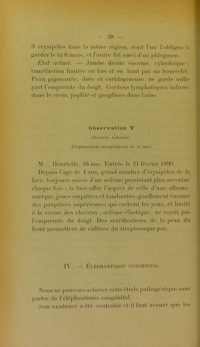 î) rrysipMos dniis hi iihmik' ivj^ioii, duiit l'nn rohli^('îi ;i garder 1(‘ liL (» mois, cl l’anl ta* lui suivi d’iiii |)1i1cü;iuou. l'Jal acluel. — .lamhc droilc cuormc, cyliudrif|uc ; 1 umcraclioii liuiilcc eu lias cl ou liaul par uu liourrclid. l’eau piomciilc(‘, dure* cl caidilagiiiciisc. ne ^ardc iiulh* pari rcui|)rciulc du doicl. (airdous i\inphaliipu'S indurés dans le (•r('u\ pojdilé id ^anolions dans l’aine. Observation V (I liirlriir Acli;ilm<‘) \Kli'|ih;mli;i'iis i'‘rvsi|u‘lMli'ii\ d(‘ l.i r.'U'c) .M... lleiirielle. K» ans. l'uilré»* le ~1 février ISIIO. hepuis l'à^e de 1 ans, op.ind uondiie d’érysipèlivs di' la face, lonjonrs sni\is d'un (cdèim* persislanl pliisaeeenlué (diaipie fois ; la l‘ae«' oITia* l’aspeel de eelli* d’une allmmi- n U rii P le, joues empalées el lomlianles; {.jonlliMnenl (‘norme des pau|)i»‘res su|iéri('nreN (pii eaelieni h's yeux, el limilé à la racine des elievi'iix ; (ed(''ine élasliipie, ne r(‘(;oil |ias rempreinl(‘ du doiol |)(*s searilicalioiis d(“ la peau du fronl pernielleul d(“ cullivi'r du slreplocoipie pur. I\'. — lvLÉIMl.\NTI.\SIS CONCÉNITAI, .Nous ne pou vous achever c(‘l I (* el mh' pa 1 lio^(‘Ui(| U(‘ sans |iarler d(‘ rélé|dianliasis conoénilal. Son existence a été cidiitc'slée et il faut avouer (pie le.s