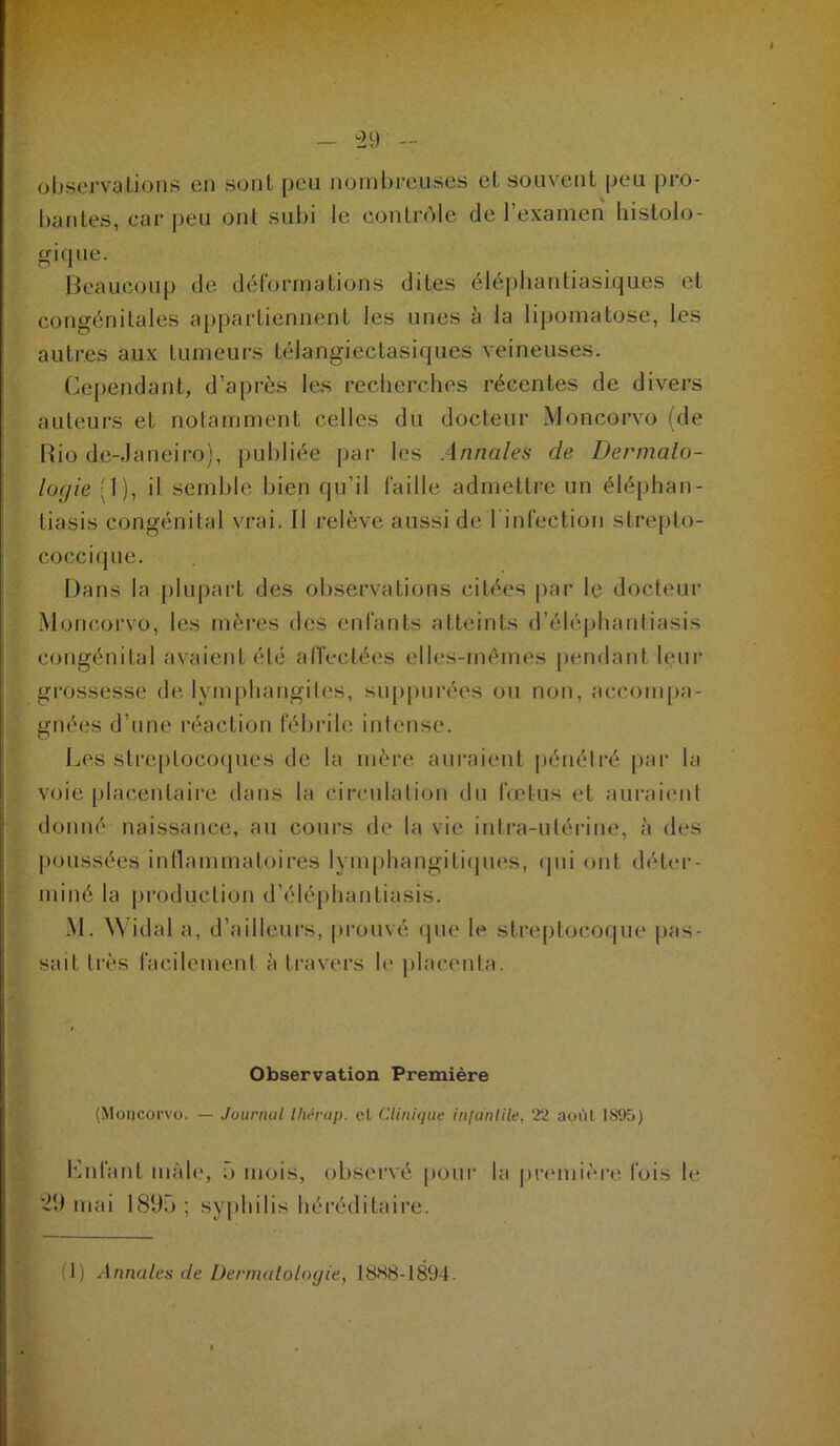 — ^29 - observations en sont peu nombreuses et souvent peu pro- bantes, car peu ont subi le conlnMe de l’examen histolo- gique. Beaucoup de déformations dites éléphantiasiques et congénitales appartiennent les unes h la lipomatose, les autres aux tumeurs télangiectasiques veineuses. Cependant, d’après les recherches récentes de divers auteurs et notamment celles du docteur Moncorvo (de Rio de-Janeiro), publiée par les Annales de Dermato- logie (1), il semble bien qu’il faille admettre un éléphan- tiasis congénital vrai. Il relève aussi de l'infection strej)to- coccique. Dans la plupart des observations citées |)ar le docteur Moncorvo, les mères des enfants atteints d’éléphantiasis congénital avaient été alîectées elles-mêmes pendant leur grossesse de lymphangites, su[)purées ou non, accompa- gnées d’une réaction fébrile intense. Les stre[)toco(pies de la mère auraient [jénélré par la voie placentaire dans la circulation du fœtus et aui-aient donné naissance, au cours de la vie intra-utérine, à des poussées indammatoires lymphangiti(pies, qui ont déter- miné la production d’éléphantiasis. M. \N’idal a, d’ailleurs, prouvé (pie h^ streptocoque pas- sait très facilement à travers le jilacenta. Observation Première (Moncorvo. — Journal IMrap. cl Clinique injanlile, 22 août 1895) l‘]nfant mâle, ô mois, observé [loiir la premièi-e fois le ’29 mai 1890; syphilis héréditaire. ; (1) Annules de Dermaloloyit, 1888-1894.