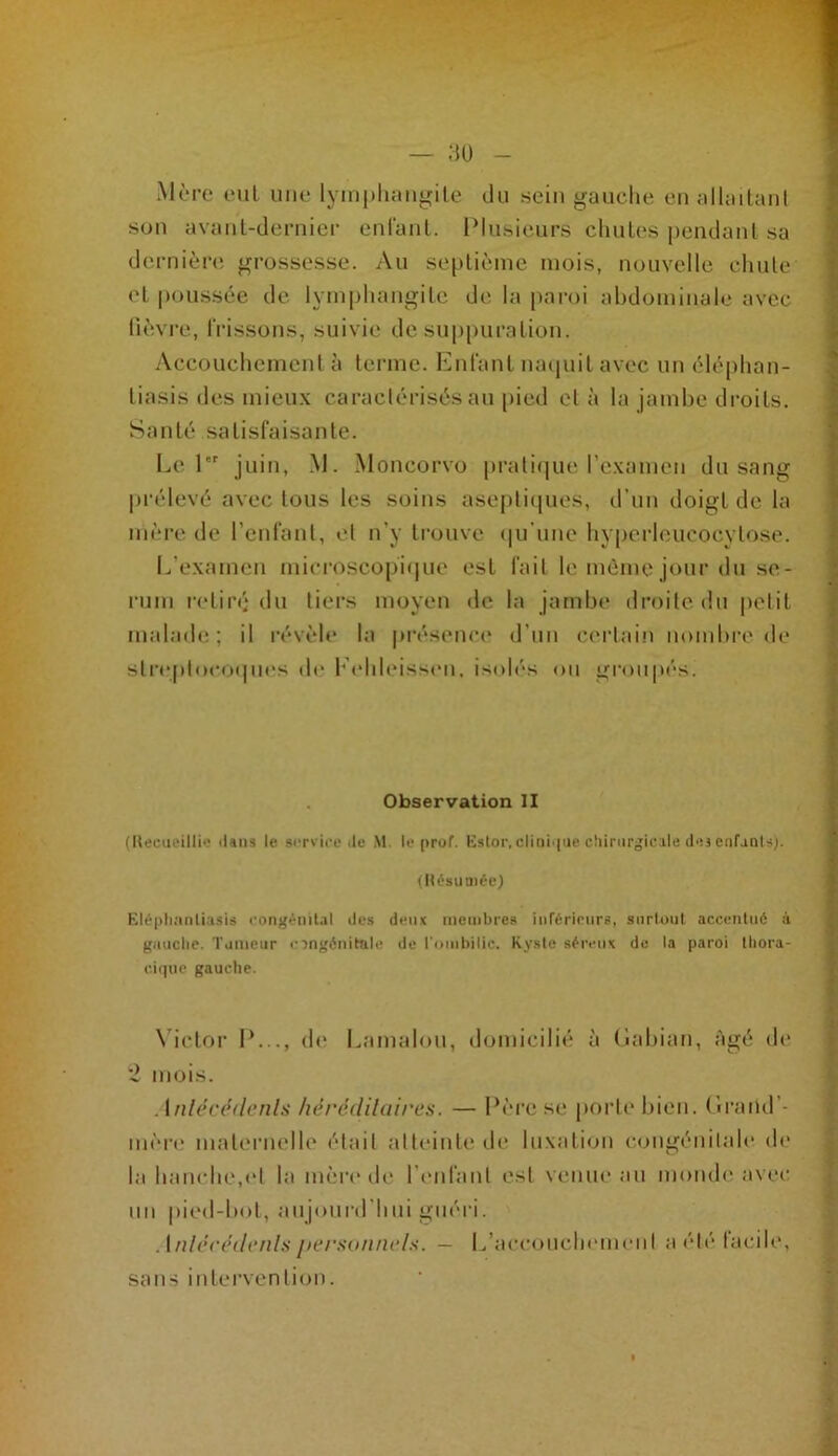 — au Mère eut une lyiiij)liaiigite du sein gauche eu allailaul sou avaiil-deniicr euraiil. INusieurs cluiles peiulaul sa dernièn; grossesse. Au septième mois, nouvelle chute et pous.sée de lymphangite de la paroi abdominale avec lièvi'e, IVissous, suivie de su|)puratioii. Accouchement à terme. hAifant mniuit avec un élèphan- tiasis des mieux caraclérisès au pied et à la jambe di-oils. Santé satisfaisante. Le 1 juin, .M. Moncorvo pi'ali(|ue rexamen du sang prélevé avec tous les soins asej)ti(jues, d’un doigt de la mère de renrant, el n’y ti-ouve (|u’une hyperleucocytose. I^’examen microscopi(|ue est fait le même jour du sé- rum retiré du tiers moyen de la jambe droite du |)elit malade; il révèle la pi‘ésenc(* d’un certain nombre de sti’eptoeofpu's de l’ehleissi'u, isolés ou groupés. Observation II (Ueeiu'illi'-- dans le siTvice .le M. le pruf. Kstor. clini.|ne cîiinirgicale ilej enfanls;. (Hfsiiniée) Klé|)li.'inli.isis congénital île» deux membre» inréricurs, aiirlout accentué à guuclie. Tumeur cingénitule de l'ombilic. Kyste séreux de la paroi Ihora- ciipic gauche. \’ictor 1*..., (le Lamalou, domicilié à (lahian, âgé d(‘ '2 mois. Anléccflenla liérédilaires. — Père se porte bien. (Iraud’- in(‘re maternelle était atteinte de luxation (-.(.nigénilale de la hanche,(‘1 la mèrt'de renrant est venue au monde avec un pied-bot, aujourd’hui guéri. Anli‘C(‘(l(‘/ils persiiiincls. — L’accoucln'meiit a ('dé tacite, sans intervention.