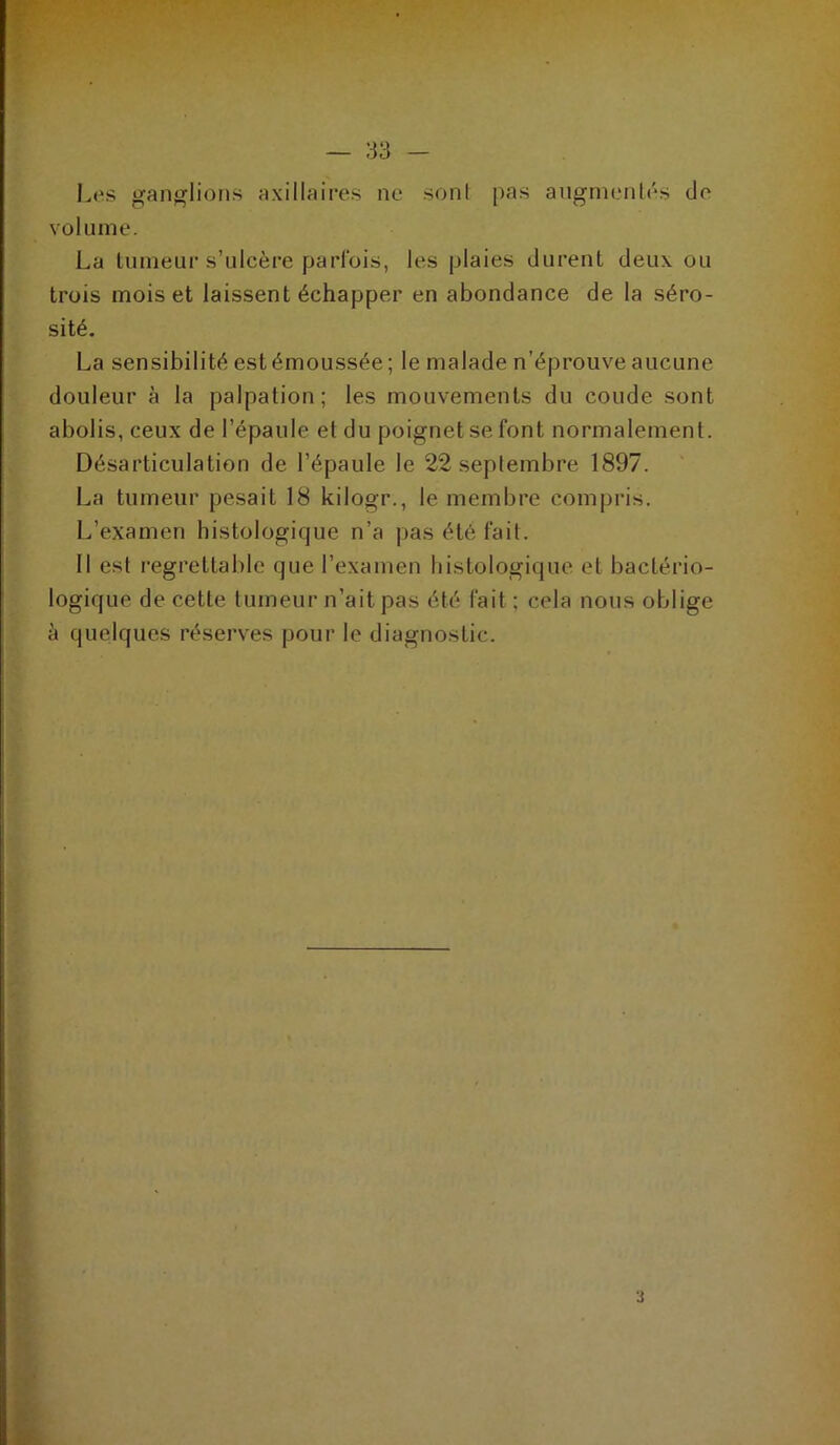 Les gan<^lioMS axillaires ne soni pas angrnenlés de volume. La lumeur s’ulcère parfois, les plaies durent deux ou trois mois et laissent échapper en abondance de la séro- sité. La sensibilité est émoussée ; le malade n’éprouve aucune douleur à la palpation; les mouvements du coude sont abolis, ceux de l’épaule et du poignet se font normalement. Désarticulation de l’épaule le 22 seplembre 1897. La tumeur pesait 18 kilogr., le membre compris. L’examen histologique n’a pas été fait. 11 est regrettable que l’examen liistologique et bactério- logique de cette lumeur n’ait pas été fait; cela nous oblige à quelques réservées pour le diagnostic.