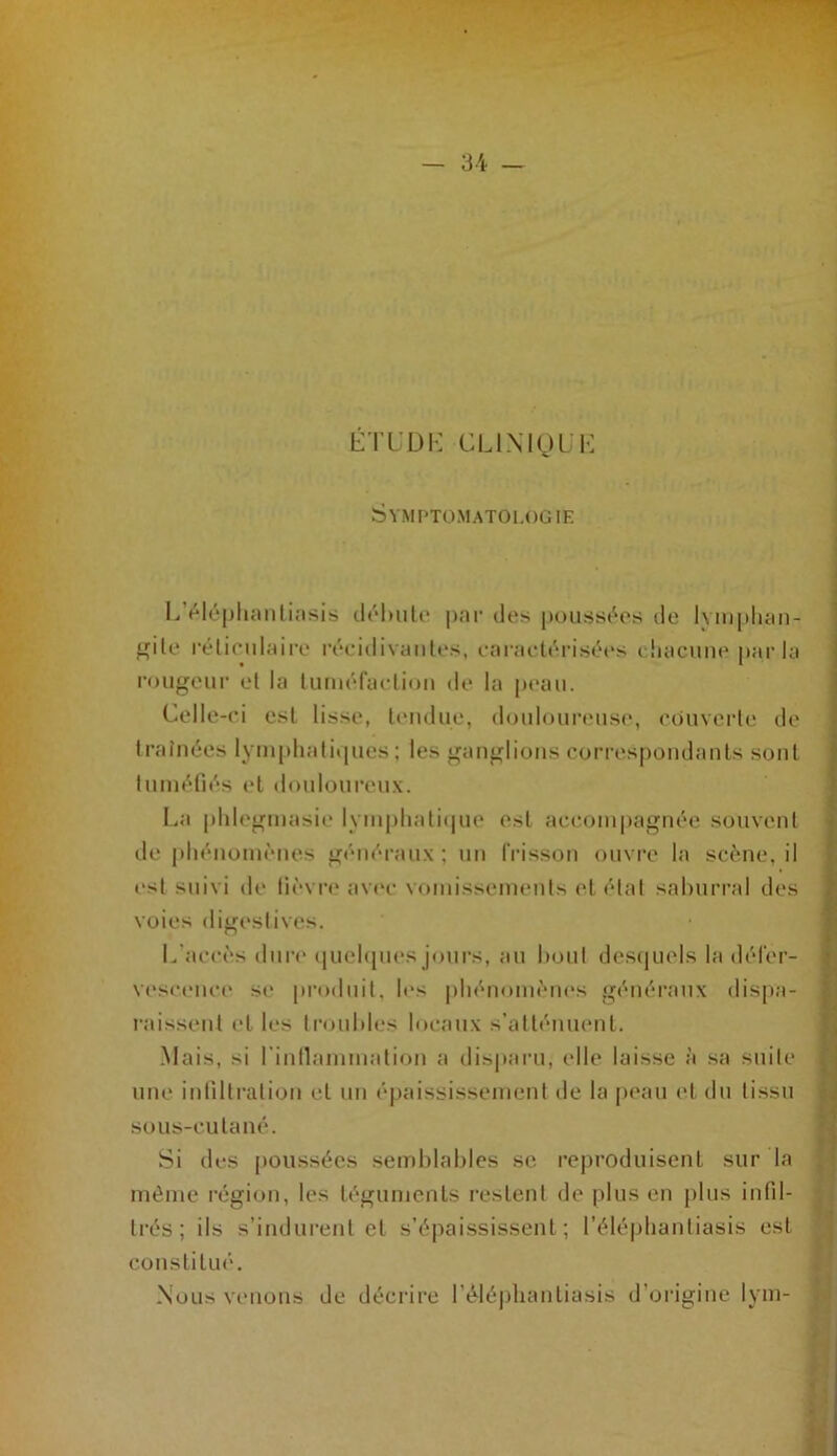 KTUDK CL LM OUI-: Symptomatologie L’i^léplumliasis clôhiiU' |)ar des poussives de lym[dicin- f^ile l'éliciilaire réciilivaiües, eai’aelérisét's cliacune parla rougeur cl la luruéfaeliou de la peau. Celle-ci est lisse, leudiie, douloureuse, couverle de traînées lym[)liali»pies ; les ganglions correspondants sont lunuMlés et dcMiloureux. La pldegmasie lynipliati(pie est accompagnée souvent de |diénoniènes généraux; un IVisson ouvre la scène, il l'sl suivi de fièvre av(‘c vomissements et état salmrral des voies digestives. L’accès dure i|ucl(pies jours, au bout des(|uels 1a défer- vescence se pi’odiiil, les pliénomèu(*s géiiéi’aux dispa- raissent et les trouldes locaux s’atténuent. Mais, si rinllammalion a disparu, elle laisse à sa suite une infilli’alion et un épaississement de la peau et du tissu sous-cutané. Si des poussées semblables se reproduisent sur la môme région, les téguments restent de plus en plus infil- trés ; ils s’indurent et s’épaississent; l’éléphanliasis est constitmL Nous venons de décrii’e rélé|)liantiasis d’origine lym-