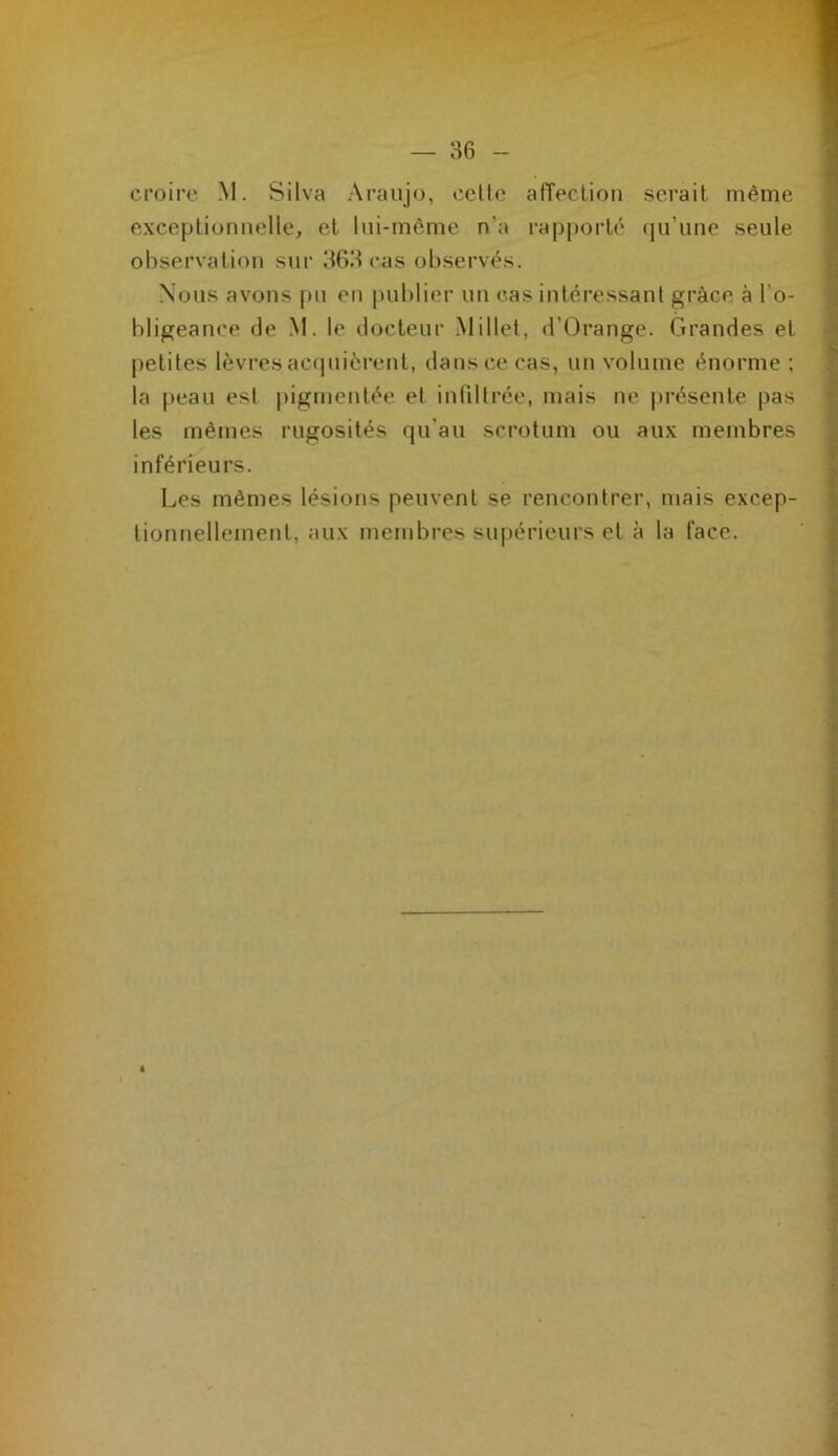 croire M. Silva Araujo, celle afTeclioti serait même exceptionnelle, et Ini-môme n’a rapporté (jii’une seule observation sur 363 cas observés. Nous avons pu en publier un cas intéressant grâce à l’o- bligeance de .M. le docteur Millet, d’Orange. Grandes et petites lèvres ac(iuièrent, dans ce cas, un volume énorme : la j)eau est pigmentée et inlilirée, mais ne présente pas les mêmes rugosités qu’au scrotum ou aux membres inférieurs. Les mêmes lésions peuvent se rencontrer, mais excep- tionnellement, aux membres supérieurs et à la face.