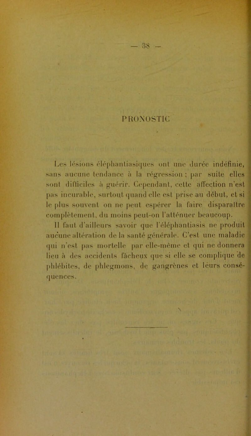 r’HU.NüSTIC Les lésions éléi»li;mliiisi(|iu*s oui uiu' ilurée indéfinie, sans ancnnc tendance à la régression ; par suite elles sont diriiciles à guérir. Cependant, celle alTeclion n’esl pas incnraMe, snrloul'piand elle est prise an début, et si le |)lus souvent on ne peut espérer la faire disparaître cornplèlenuMit. du moins peut-on l’atténiu'r beaucoup. Il faut d’ailleurs savoir (|ue l’élepliantiasis ne produit aucune altération de la santé générale. C’est une maladie (pii n’est pas mortelle pai' elle-même et (pii ne donnera lieu à (les accidents fAcheux (pie si idle se comjiliipie de phlébites, de phlegmons, de gangrènes et leurs consé- (luences. \