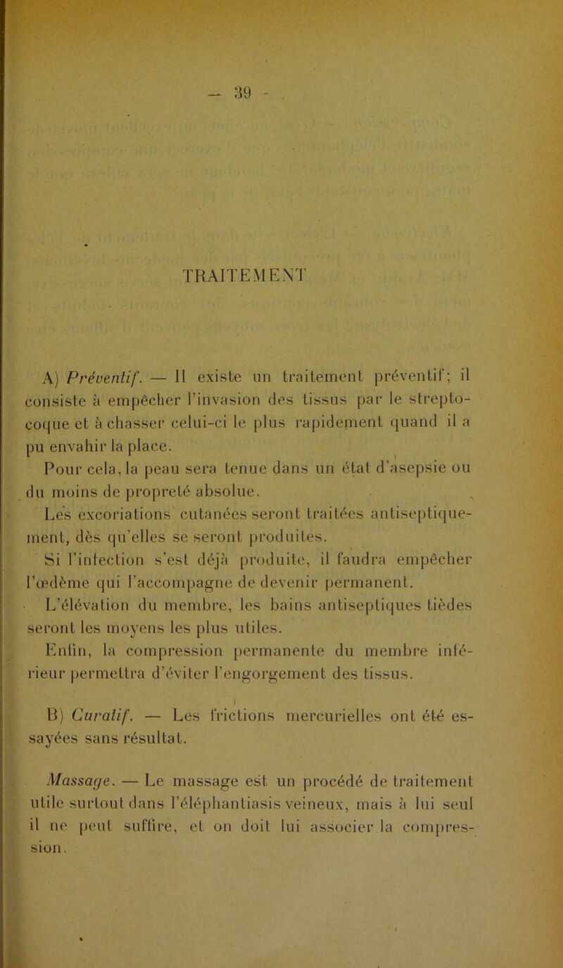 TRAITEMENT A) Préventif. — 11 existe un traitement préventif; il consiste à empêcher l’invasion des tissus par le strepto- coque et à chasser celui-ci le plus l’ajjidement (juand il a pu envahir la place. Pour cela, la peau sera tenue dans un état d’asepsie ou du moins de propreté absolue. Les excoriations cutanées sei’ont traitées antisei)tique- ment, dès qu’elles se seront produites. Si l’intection s’est déjà produite, il faudra empêcher l’œdème qui l’accompagne de devenir permanent. L’élévation du membre, les bains antiseptiques tièdes seront les moyens les plus utiles. Euliii, la compression permanente du membre infé- i-ieur permettra d’éviter l’engorgement des tissus. R) Curatif. — Les frictions mercurielles ont été es- sayées sans résultat. Massage. — Le massage est un procédé de ti’aitement utile surtout dans l’élé[)hantiasis veineux, mais à lui seul il lie peut sufllre, et on doit lui associer la compres- sion. k