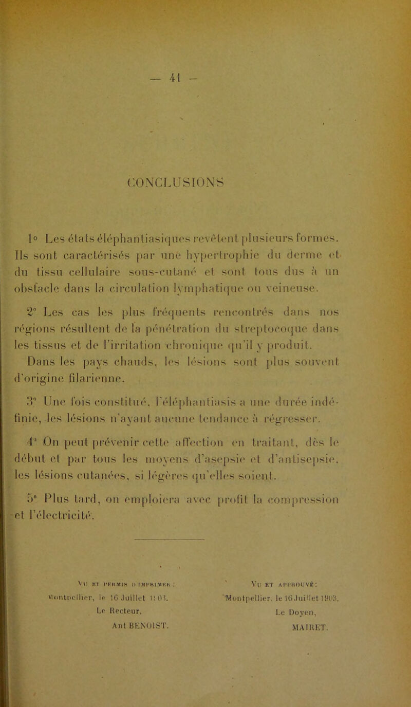 •il CONCLUSIONS 1° Les élats él(“j)hantiasic|ues revèleiil jiliisieurs formes. Ils sont caractérisés par uni' hyjierli’ophie du derme <'t' du tissu cellulaire sous-cutam'‘ et sont tous dus à un obstacle dans la ciirulation lympliati<|nc ou veineuse. 2 Les cas les plus IVécpienls rem-onti’és dans nos réiifions l’ésullent d(' la pénétration du streplociHjue dans les tissus et de l’irritation clironifpu' (pi’il y [U’oduit. Hans les ]>ays chauds, b's lésions sont [dus soinumt d’origine lilarienne. .T Une fois constitué, rélé|)hantiasis a uiu' durée itub'*- ünic, les lésions n'ayant aucmu' tendance à régressc'r. 1’ <Jn peut |)révenir celb' alTection en traitant, dès b‘ dél)ut et par tous les moyens d’asej>si(‘ (M d’antisepsie, les lésions cutanées, si légères (pi’elb's soient. ,b Plus tard, on emploiera avec profil la comj)ression et l’électricité. \ i; Kl n l^ii'Hi.-nKK ; Hi>nti»clli('r, If- 10 .luillet l’.Ol. Lr Recteur, Anl BKNOIST. Vu ET AmiouvÉ; IHüiitpellier. le lO.luiHet IIK'H. I.e Doyen, MAIRET. &