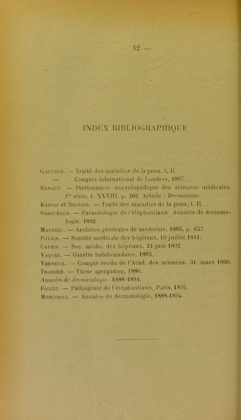 iM)i:x HiRLio(in.\iMiioi:K (Iai ciikh. —Traité tli“S maladies île la peau. l. 11. — Congrès iiilernalioiial de l.ondres, 18',)7. Uk.n.al’t. — ()ictiomiaire eiicvcl(»i>édi(|uc des scieiicos médicales. I' série, l. XXVHI, p. .\rlicle : /fi’rmutoses. IvAPüSi et ItESMEH. — Trailé des maladies de la peau, l. 11. . Saboi ral'd. — l’arasilologie de l’élé|)lianliasis. .\miales de dermato- logie. IS'.ti Matuiei'. — .Archives générales île médecine, 188d, p, (io7. l‘oT.\i,N. — Société médicale des hôpitaux, lU juillet 181!. Catrin. — Soc. méilic. des hôpitaux, ;21 juin 18!I2 Vaüuez. — (iazelte hebdomadaire, 181éJ. Vkrneiul. — Compte rendu de IWcad. des sciences. .‘Il mars 18!)ü. Truisier. — Thèse agrégation, 1880. Àmuili’s di^ ih.rmatoloijti'. 1888-18'.H. Follet. — Pathogénie de l'éléphanliasis, IXiris, 181).). Moxcohvu. — Annales de dermatologie, 188S-18!l-i.