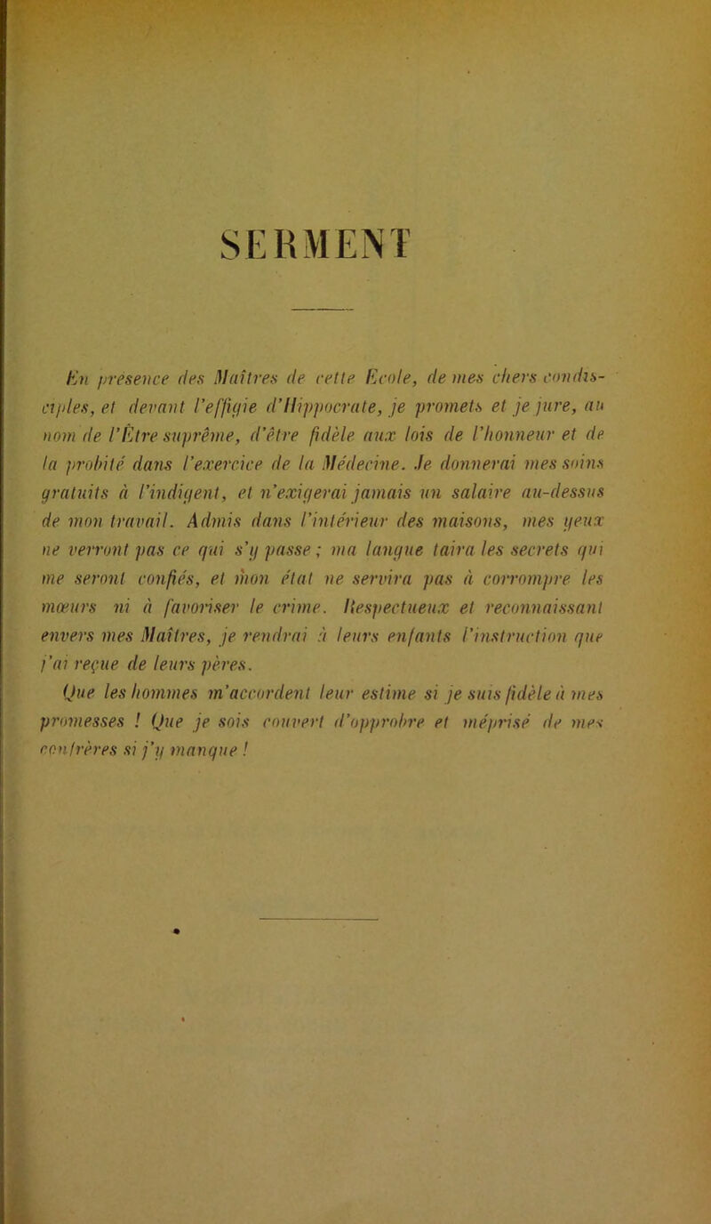 A*- SERMENT En f/résence des Maîtres de cette Ecole, de mes chers condis- cijdes,et devant l’effujie d’Hippocrate, je promets et je jure, au nom de l’Être suprême, d’être fidèle aux lois de l’honneur et de la probité dans l’exercice de la Médecine, .le donnerai mes soins gratuits à l’indiçient, et n exigerai jamais un salaire au-dessus de mon travail. Admis dans l'intérieur des maisons, mes yeux ne verront pas ce qui s’g passe ; ma langue taira les secrets qui me seront confiés, et mon état ne servira pas à coirompre les mœurs ni à favonser le crime, liespectueux et reconnaissant envers mes Maîtres, je rendrai à leurs enfants l’instruction que j’ai reçue de leurs pères. Que les hommes m’accordent leur estime si je suis fidèle à mes promesses ! Que je sois couvert d’opprobre et méprisé de mes confrères si j’ij manque ! i: