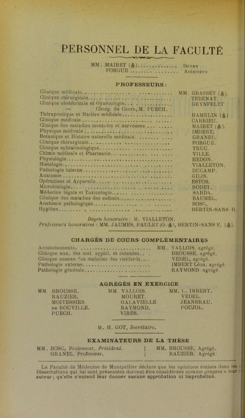 PERSONNEL DE LA FACULTE « MM BROUSSE. RAUZIER. MOITESSIER dk ROUVILLE. PUECH. MM. VALLOIS. MOURET. GALAVIELLE RAYMOND. VIRES. M. H. GOT, Secrétaire. Doyrn ASSKSSBttl MM. GRASSET (&). TEDENAT. GRYNFELTT HAMELIN (&) CARRIEU. MAIRET (*). IMBERT. GRANEL. EORGUE. TRUC. VILLE. REDON. VIALLETON. DUCAMP. G1LIS. ESTOR. RODET. SA R DA. BAUMEL. BOSG. BERTIN-SANS M. MM. MAIRET (£) KORGUE ... PROFESSEURS : Clinique médicale Clinique chirurgicale Clinique obstétricale et Gynécologie. — Chnrg. du Cours, M. PUECH. Thérapeutique et Matière médicale Clinique médicale Clinique des maladies mentales et nerveuses Physique médicale Botanique et Histoire naturelle médicale. Clinique chirurgicale Clinique ophtalmologique Chimie médicale et Pharmacie, . Physiologie Histologie Pathologie interne Anatomie Opérations et Appareils ; Microbiologie Médecine légale et Toxicologie Clinique des maladies des enfants Anatomie pathologique Hygiène Doyen honoraire : M. VIALLETON. Professeurs honoraires : MM. .1AUMES, PAULEl(O. *t, BERTIN-SANS E. (&). CHARGÉS DE COURS COMPLÉMENTAIRES Accouchements MM. VALLOIS. agrégé. Clinique ann. des mal. syphil. et cutanées.. . BROUSSE, agrégé. Clinique annexe des maladies des vieillards.... VEDEL, agrégé. Pathologie externe IMBERT Léon, agrégé Pathologie générale RAYMOND agrégé. AGRÉGÉS EN EXERCICE MM. L. IMBERT. VEDEL. JEANBRAU. POUJOL. EXAMINATEURS DE LA THÈSE MM. BOSC, Professeur, Président. | MM. BROUSSE, Agrégé. GRANEL, Professeur. | RAUZIER, Agrégé. La Faculté de Médecine de Montpellier déclare que les opiuions émises dans les Dissertations qui lui sont présentées doivent être considérées comme propres a leur auteur; qu'elle n’entend leur donner aucune approbation ni improbation.