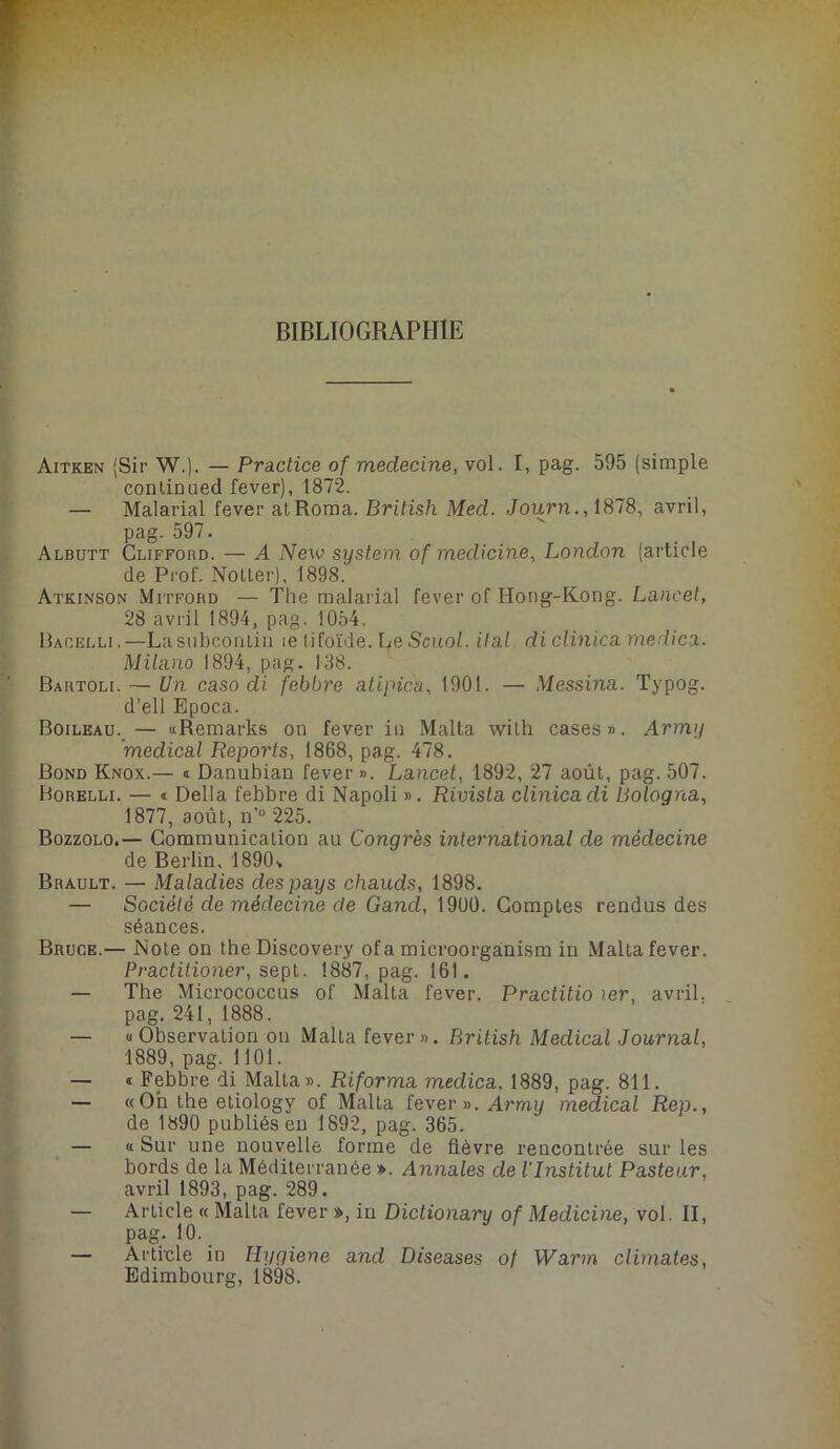 BIBLIOGRAPHIE Aitken (Sir W.). — Practice of meclecine, vol. I, pag. 595 (simple continuée! fever), 1872. — Malarial fever atRoma. British Med. Journ., 1878, avril, pag. 597. Albutt Clifford. — A New System of medicine, London (article de Prof. Nolter), 1898. Atkinson Mitford — The malarial fever of Hong-Kong. Lancet, 28 avril 1894, pag. 1054. Bacelli.—La subcontiu le tifoïde. Le Scuol. Hat di clinica medica. Milano 1894, pag. 138. Bartoli. — Un caso di febbre atipica, 1901. — Messina. Typog. d’ell Epoca. Boileau. — «Remarks on fever in Malta wilh cases». Army 'medical Reports, 1868, pag. 478. Bond Knox.— « Danubian fever ». Lancet, 1892, 27 août, pag. 507. Borelli. — « Délia febbre di Napoli ». Rivista clinica di Bologna, 1877, août, n’° 225. Bozzolo.— Communication au Congrès international de médecine de Berlin, 1890s Brault. — Maladies des pays chauds, 1898. — Société de médecine de Gand, 1900. Comptes rendus des séances. Bruce.— Note on the Discovery of a microorganism in Malta fever. Practitioner, sept. 1887, pag. 161. — The Micrococcus of Malta fever. Practitio 1er, avril, pag. 241, 1888. — «Observation on Malta fever». British Medical Journal, 1889, pag. 1101. — « Febbre di Malta». Riforma medica. 1889, pag. 811. — «Oh the etiology of Malta fever». Army medical Rep., de 1890 publiés en 1892, pag. 365. — « Sur une nouvelle forme de fièvre rencontrée sur les bords de la Méditerranée». Annales de l'Institut Pasteur, avril 1893, pag. 289. — Article « Malta fever », in Dictionary of Medicine, vol. II, pag. 10. — Article in Hygiene and Diseases of Warm climates,