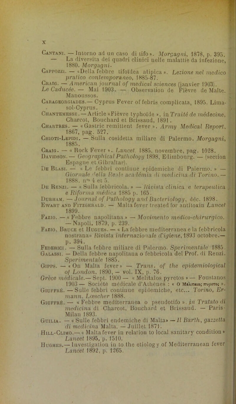 Cantani. — Intorno ad un caso di lifo». Morgagni, 1878, p. 395. — La diversila dei quadri clinici nelle mal'attiè da infezione, 1880. Morgagni. Cappozzi. — «Délia febbre tifoïdea alipica ». Lezione nel medico pratico contemporaneo, 1885-87. Craig. — American journal of medical sciences (janvier 1903). Le Caducée. — Mai 1903. — Observation de Fièvre de Malte. Manoussos. Carageorgiades.— Cvprus Fever of febris complicala, 1895. Lima- sol- Cyprus. Chantemesse. — Article «Fièvre typhoïde », in Traite de médecine, Charcot, Bouchard et Brissaud, 1891. Chartres. — «Gastric rémittent fever». Army Medical Report, 1867, pag. 527. Chioti-Lepidi. — Sulla cosidetta miliare di Palermo. Morqaqni, 1885. Craig. — « Rock Fever». Lancet. 1885. novembre, pag. 1028. Davidson.— Gengraphical Palhology 1898, Edimbourg. — (section Espagne et Gibraltar). De Blasi. — « Le febbri continue epidemiche di Palermo. » — Giornale ’ella Reale académia di medicina di Torino.— 1888. n°* 4 et 5. De Renzi. — « Sulla lebbricola. » — Rivisla clinica e terapeulica e Riforma médica 1885 p. 165. Durham. — Journal of Pathology and Bacteriologg, déc. 1898. Ewart and Fitzgerald. — Malta fever treated for antitoxin Lancet Fazio. — « Febbre napolitana » — Movimenlo medico-chirurgico. — Napoli. 1879, p. 239. Fazio, Bruce et Hugues. — « La febbre mediterranea e la febbricola nostrana» Rivisla internazionale d'igiene, 1893 octobre.— Federici. — Sulla febbre miliare di Palermo. Sperimentale 1885. Galassi. — Delhi febbre napolitana o febbricola del Prof, di Renzi. Sperimentale 1885. Gipps. —«On Malta fever» — Trans. of the epidemiological o/ London, 1890, — vol. IX, p. 76. Grèce médicale.— Sept. 1900— « Melitaios pyrctos »— Foustanos 1903— Société médicale d’Athèues : * o Mtbrato;ttu/jstos ». Giuffré.—Sulle febbri continue epidemiche, etc... Torino, Er- mann. Lœsclier 1888. Giuffré. — « Febbre mediterranea o pseudolifo » in Tratato di medicina di Charcot, Bouchard et Brissaud. — Paris- Milan 1893. Guilia. — « Sulle febbri endemiche di Malta» — Il Barlh, gazzetta di medicina Malta. — Juillet 1871. Hill-Climo.— « Malta fever in relation lo local sanitary condition» Lancet 1895, p. 1510. Hughes.— Investigation in to the etiologv of Mediterraneau fever Lancet 1892, p. 1265. 1899. p. 394.