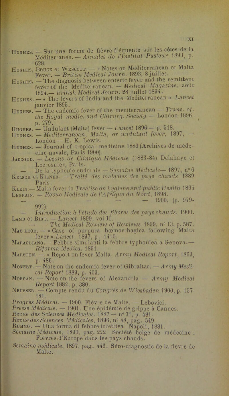 XI Hughes. — Sur une forme de fièvre fréquente sur les côtes de la Méditerranée. — Annales de l'Institut Pasteur 1893, p. Hughes, Bruce et Wescott. — « Notes on Mediterranean or Malla ’ Fever. — British Medical Journ. 1893, 8 juillet. Hughes. — The diagnosis between enteric fever and the rémittent fever of the Mediterranean. — Medical Magazine, août 1894.— British Medical Journ. 28 juillet 1894. Hughes. — « The fevers of India and lhe Mediterranean » Lancet janvier 1895. Hughes. — The endemic fever of the mediterranean — Trans. of. the Royal medic. and Chirurg. Society — London 1896. p. 279. Hughes. — Undulant (Malla) fever — Lancet 1896— p. 518. Hughes. — Mediterranean, Malta, or undulant fever, 1897, — London— H. K. Lewis. Hughes. — Journal of tropical medicine 1889 (Archives de méde- cine navale, Paris 1900) Jaccoud. — Leçons de Clinique Médicale (1883-84) Delahaye et Lecrosnier, Paris. — De la typhoïde sudorale —Semaine Médicale— 1897, n°6 Kelsch et Kikner. — Traité des maladies des pays chauds 1889 Paris. Klein—Malta fever in Treatise on hygiene and public Health 1895 Legrain. — Revue Medicale de l’Afrique du Nord, 1898. — — — — — 1900, (p. 979- 992). — Introduction à l'étude des fièvres des pays chauds, 1900. — The Medical Rewiew of Rewiews 1899, n° 13, p. 587. Mac leod.— «Case of purpura hœmorrhagica following Malta fever» Lancet. 1897, p. 1410. Maragliano.— Febbre simulanti la fcbbre typhoïdea a Genova.— Riforma Medica. 1891. Marston. — « Report on fever Malta Army Medical Report, 1863, p. 486. Moefet. — Note on lhe endemic fever of Gibraltar. — Army Medi- cal Report 1889, p. 403. Morgan. —Note on the fevers of Alexaudria — Army Medical Report 1882, p. 380. Neusser. — Compte rendu du Congrès de Wiesbaclen 1900, p. 157- 181. Progrès Médical. — 1900. Fièvre de Malte. — Lebovici. Presse Médicale. — 1901. Une épidémie de grippe à Cannes. Revue des Sciences Médicales. 1887 — n°31, p. 481. Revue des Sciences Médicales, 1896, n° 48, pag. 549 Rummo. — Una forma di febbre infettiva. Napoli, 1881. Semaine Médicale. 1890, pag. 222 Société belge de médecine : Fièvres.d’Europe dans les pays chauds. Semaine médicale, 1897, pag. 446. Séi:o-diagnostic de la fièvre de Malte. 1