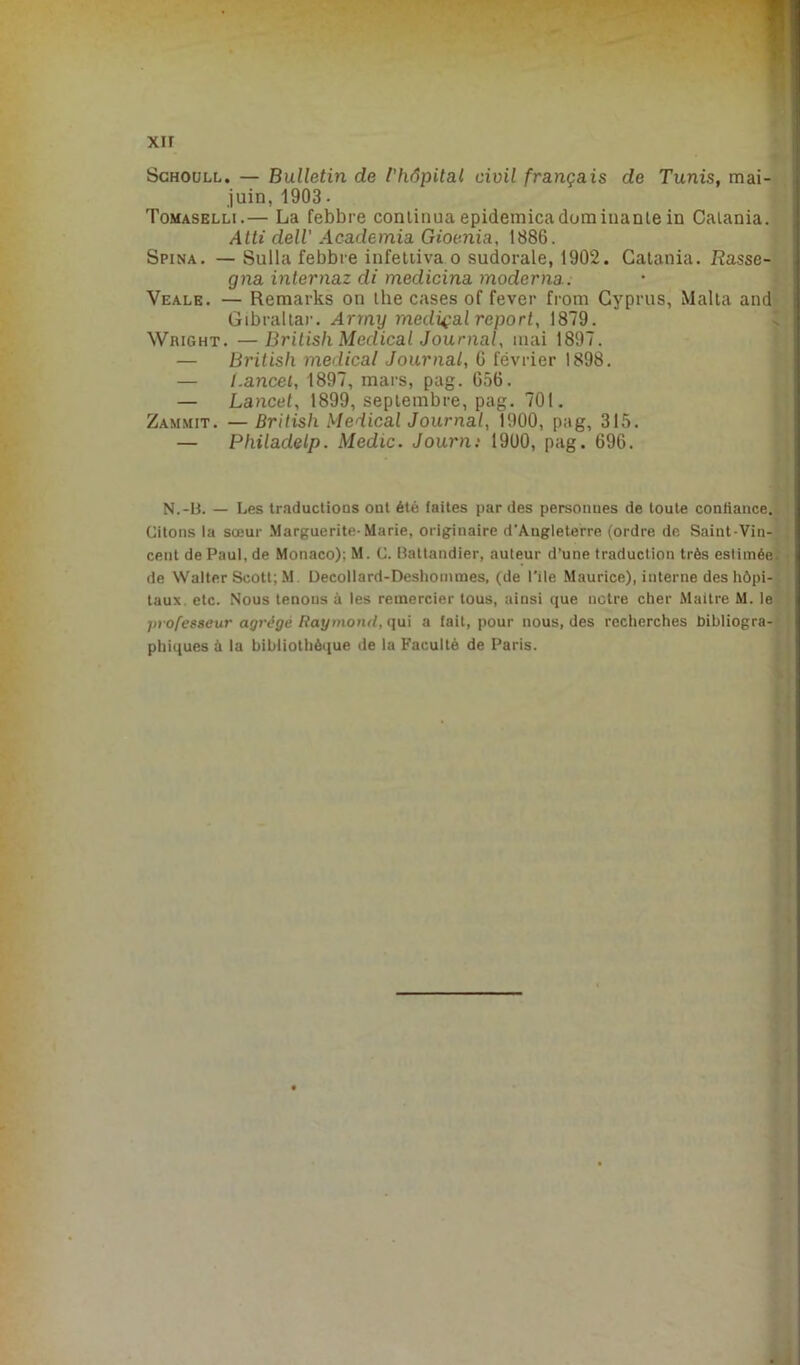 Schoull. — Bulletin de ['hôpital civil français de Tunis, mai- juin, 1903 - Tomaselli.— La febbre continua epidemica dominante in Catania. Atti deli Academia Gioenia, 1886. Spina. — Sulla febbre infettiva o sudorale, 1902. Catania. Rasse- gna internaz di medicina moderna. Veale. — Remarks on lhe cases of fever front Cyprus, Malta and Gibraltar. Arrny medical report, 1879. Wright. —Britisli Medical Journal, mai 1897. — British medical Journal, 6 février 1898. — I.ancei, 1897, mars, pag. 656. — Lancet, 1899, septembre, pag. 701. Zammit. — British Medical Journal, 1900, pag, 315. — Philadelp. Medic. Journ: 1900, pag. 696. N.-B. — Les traductions ont été faites par des personnes de toute confiance. Citons la sœur Marguerite-Marie, originaire d’Angleterre (ordre de Saint-Vin- cent de Paul, de Monaco); M. C. Battandier, auteur d’une traduction très estimée, de Walter Scott; M Decollard-Deshommes, (de Pile Maurice), interne des hôpi- taux etc. Nous tenons à les remercier tous, ainsi que notre cher Maitre M. le jnofesseur agrège Raymond, qui a fait, pour nous, des recherches bibliogra- phiques à la bibliothèque de la Faculté de Paris.