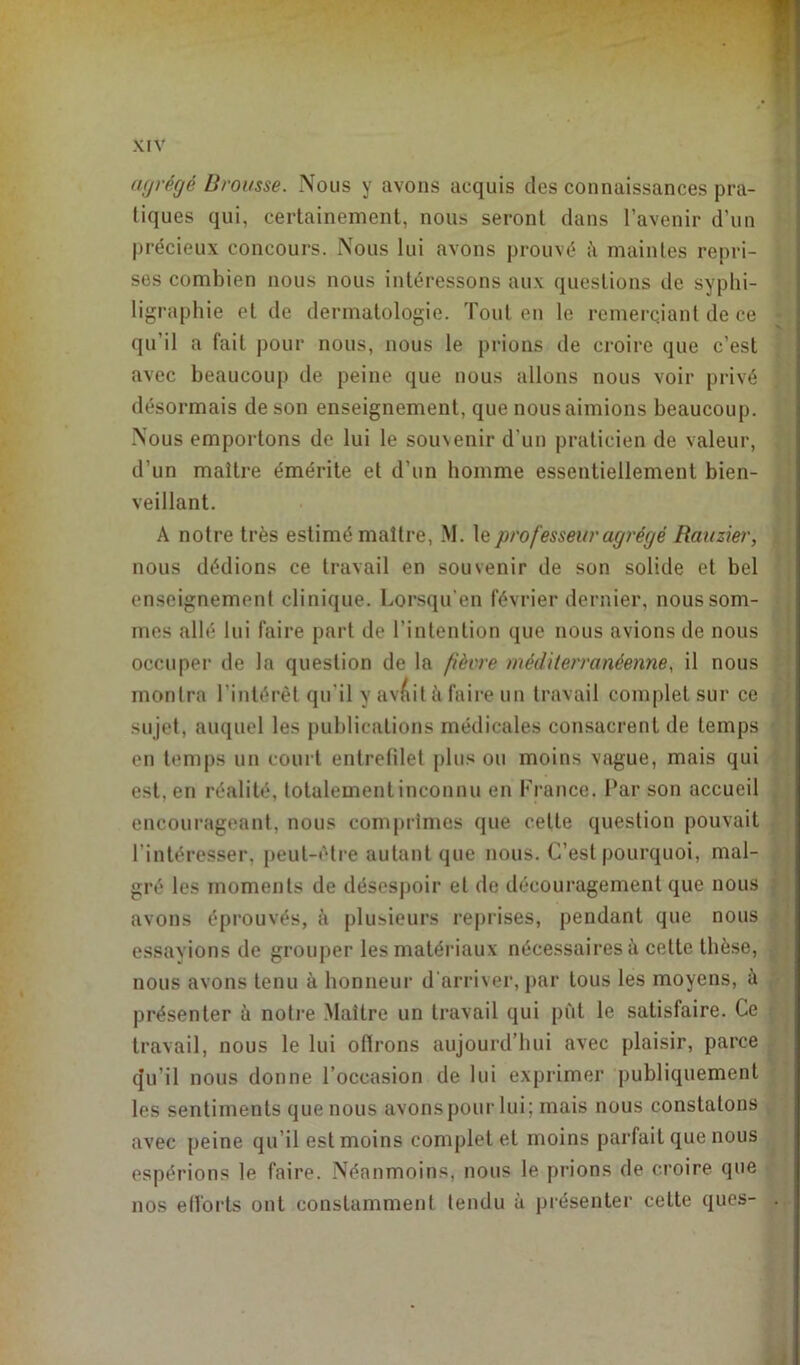 agrégé Brousse. Nous y avons acquis des connaissances pra- tiques qui, certainement, nous seront dans l’avenir d’un précieux concours. Nous lui avons prouvé à maintes repri- ses combien nous nous intéressons aux questions de syphi- ligraphie et de dermatologie. Tout en le remerçiant de ce qu’il a fait pour nous, nous le prions de croire que c’est avec beaucoup de peine que nous allons nous voir privé désormais de son enseignement, que nous aimions beaucoup. Nous emportons de lui le souvenir d'un praticien de valeur, d’un maître émérite et d’un homme essentiellement bien- veillant. A notre très estimé maître, M. le professeur agrégé Rauzier, nous dédions ce travail en souvenir de son solide et bel enseignement clinique. Lorsqu'en février dernier, nous som- mes allé lui faire part de l’intention que nous avions de nous occuper de la question de la fièvre méditerranéenne, il nous montra l’intérêt qu’il y avait à faire un travail complet sur ce su jet, auquel les publications médicales consacrent de temps en temps un court entrefilet plus ou moins vague, mais qui est. en réalité, totalement inconnu en France. Par son accueil encourageant, nous comprimes que cette question pouvait l’intéresser, peut-être autant que nous. C’est pourquoi, mal- gré les moments de désespoir et de découragement que nous avons éprouvés, à plusieurs reprises, pendant que nous essayions de grouper les matériaux nécessaires à celte thèse, nous avons tenu à honneur d'arriver, par tous les moyens, à présenter à notre Maître un travail qui pût le satisfaire. Ce travail, nous le lui ofirons aujourd’hui avec plaisir, parce qu’il nous donne l’occasion de lui exprimer publiquement les sentiments que nous avons pour lui; mais nous constatons avec peine qu’il est moins completel moins parfait que nous espérions le faire. Néanmoins, nous le prions de croire que nos efforts ont constamment tendu à présenter cette qucs-