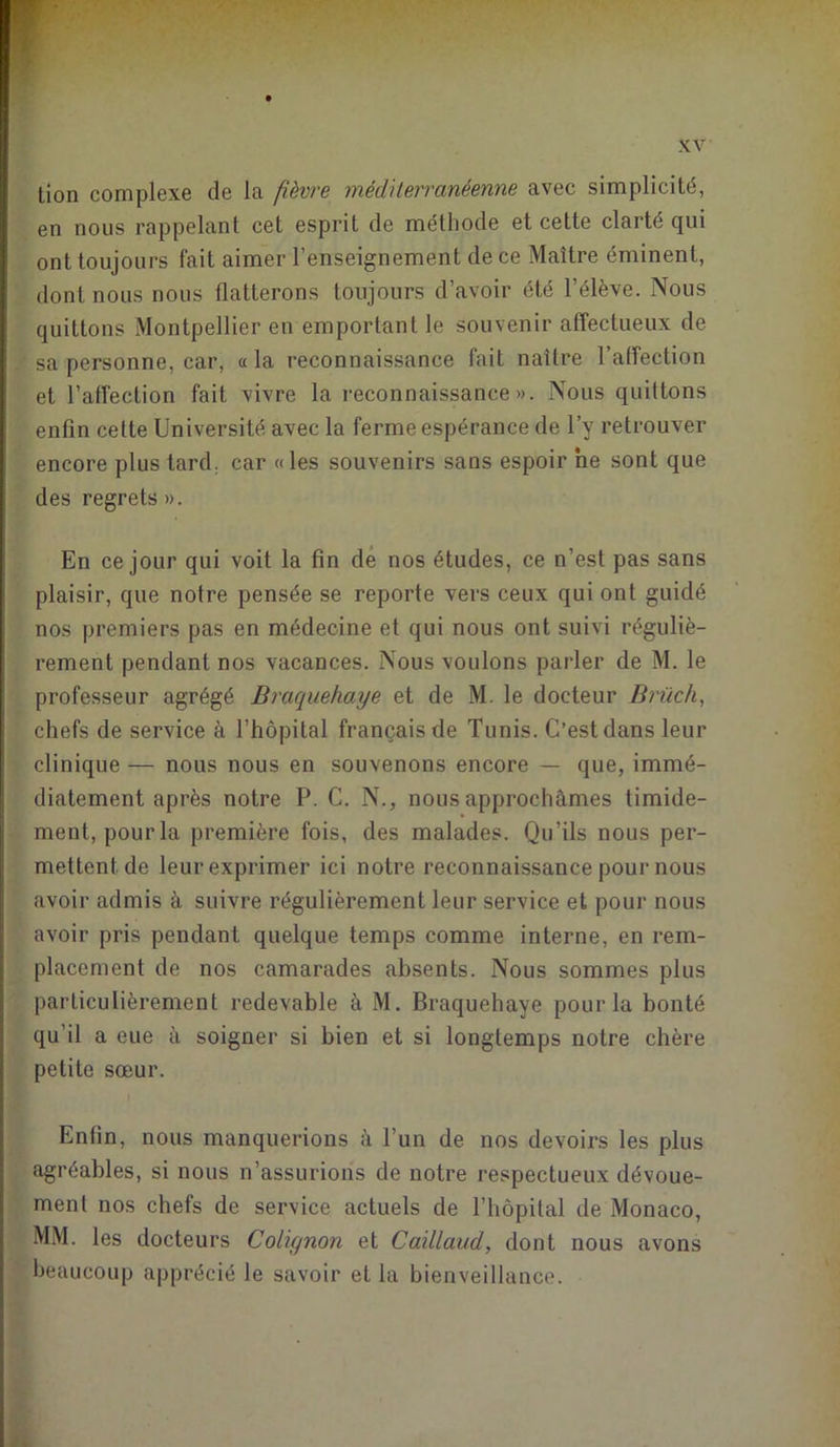 tion complexe de la fièvre méditerranéenne avec simplicité, en nous rappelant cet esprit de méthode et cette clarté qui ont toujours fait aimer l’enseignement de ce Maître éminent, dont nous nous flatterons toujours d’avoir été l’élève. Nous quittons Montpellier en emportant le souvenir affectueux de sa personne, car, «la reconnaissance fait naître l’affection et l’affection fait vivre la reconnaissance». Nous quittons enfin cette Université avec la ferme espérance de l’y retrouver encore plus tard, car « les souvenirs sans espoir ne sont que des regrets». En ce jour qui voit la fin de nos études, ce n’est pas sans plaisir, que notre pensée se reporte vers ceux qui ont guidé nos premiers pas en médecine et qui nous ont suivi réguliè- rement pendant nos vacances. Nous voulons parler de M. le professeur agrégé Braquehaye et de M. le docteur Brüch, chefs de service à l’hôpital français de Tunis. C’est dans leur clinique — nous nous en souvenons encore — que, immé- diatement après notre P. C. N., nous approchâmes timide- ment, pourla première fois, des malades. Qu’ils nous per- mettent de leur exprimer ici notre reconnaissance pour nous avoir admis à suivre régulièrement leur service et pour nous avoir pris pendant quelque temps comme interne, en rem- placement de nos camarades absents. Nous sommes plus particulièrement redevable à M. Braquehaye pourla bonté qu’il a eue à soigner si bien et si longtemps notre chère petite sœur. Enfin, nous manquerions à l’un de nos devoirs les plus agréables, si nous n’assurions de notre respectueux dévoue- ment nos chefs de service actuels de l’hôpital de Monaco, MM. les docteurs Colignon et Caillaud, dont nous avons beaucoup apprécié le savoir et la bienveillance.