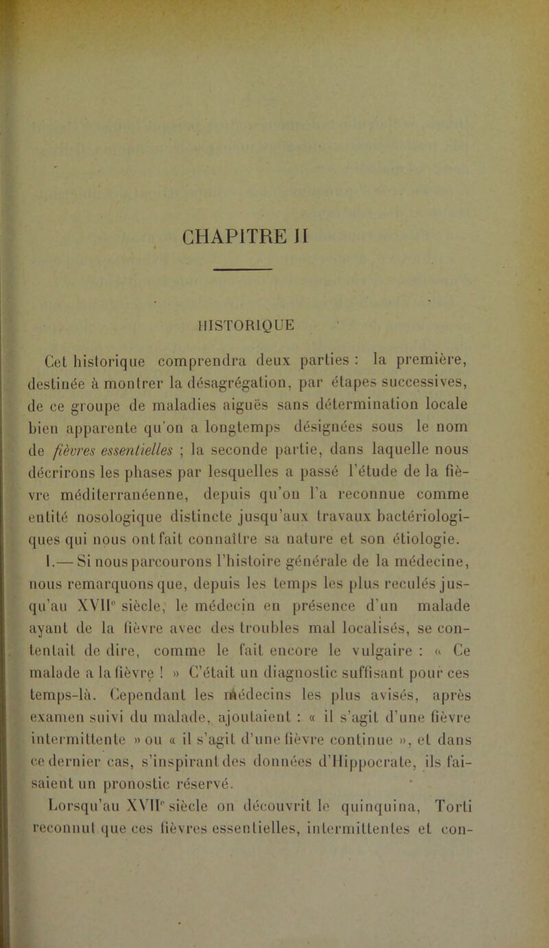 CHAPITRE II HISTORIQUE Cet historique comprendra deux parties : la première, destinée à montrer la désagrégation, par étapes successives, de ce groupe de maladies aiguës sans détermination locale bien apparente qu’on a longtemps désignées sous le nom de fièvres essentielles ; la seconde partie, dans laquelle nous décrirons les phases par lesquelles a passé l’étude de la fiè- vre méditerranéenne, depuis qu’on l’a reconnue comme entité nosologique distincte jusqu’aux travaux bactériologi- ques qui nous ont fait connaître sa nature et son étiologie. 1.— Si nous parcourons l’histoire générale de la médecine, nous remarquons que, depuis les temps les plus reculés jus- qu’au XVIIe siècle, le médecin en présence d’un malade ayant de la fièvre avec des troubles mal localisés, se con- tentait de dire, comme le fait encore le vulgaire : « Ce malade a la fièvre ! » C’était un diagnostic suffisant pour ces temps-là. Cependant les médecins les plus avisés, après examen suivi du malade, ajoutaient : « il s’agit d’une fièvre intermittente » ou « il s’agit d’une fièvre continue », et dans ce dernier cas, s’inspirant des données d’Hippocrate, ils fai- saient un pronostic réservé. Lorsqu’au XVIP siècle on découvrit le quinquina, Torti reconnut que ces fièvres essentielles, intermittentes et con-