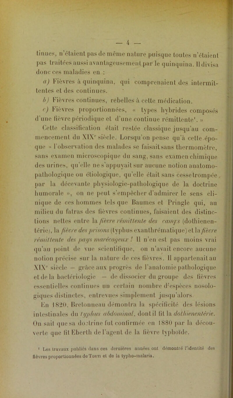 lin lies, n’étaient pas de même nature puisque toutes n’étaient pas traitées aussi avantageusement par le quinquina. 11 divisa donc ces maladies en : ») Fièvres à quinquina, qui comprenaient des intermit- tentes et des continues. b) Fièvres continues, rebelles à cette médication. r) Fièvres proportionnées, « types hybrides composés d'une lièvre périodique et d’une continue rémittente'. » Cette classification était restée classique jusqu'au com- mencement du .MX0 siècle. Lorsqu’on pense qu’à cette épo- que •• I observation des malades se faisaitsans thermomètre, sans examen microscopique du sang, sans examen chimique des urines, qu’elle ne s’appuyait sur aucune notion anatomo- pathologique ou étiologique, qu’elle était sans cesse trompée par la décevante physiologie-pathologique de la doctrine humorale », on ne peut s’empêcher d’admirer le sens cli- nique de ces hommes tels que Baumes et Pringle qui, au milieu du fatras des fièvres continues, faisaient des distinc- tions nettes entre la fièvre rémittente des vamps (dolhienen- lériej, la fièvre des /irisons (typhus exanthrématique)et la fièvre rémi! lente des pu t/s marécageux ! Il n’en est pas moins vrai qu’au point de vue scientifique, on n’avait encore aucune notion précise sur la nature de ces fièvres. 11 appartenait nu MX siècle — grâce aux progrès de l’anatomie pathologique et de la bactériologie — de dissocier du groupe des fièvres essentielles continues un certain nombre d;espèces nosolo- giques distinctes, entrevues simplement jusqu’alors. Kn 1820, Bretonneau démontra la spécificité des lésions intestinales du f///dtos abdominal, dont il fit la doüiienenlèrie. On sait que sa doctrine fut confirmée en 1880 par la décou- verte que fit Eberlh de l’agent de la fièvre typhoïde. 1 Les travaux publiés ilans ces dernières années ont démontré l’identité des fièvres proportionnées de Torti et de la typho-malaria.