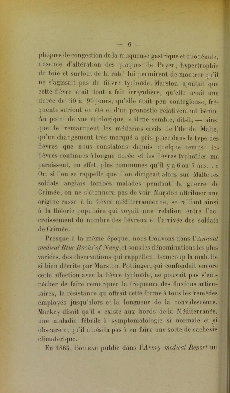 plaques de congestion de la muqueuse gastrique et duodénale, absence d’altération des plaques de Peyer, hypertrophie du foie et surtout de la rate) lui permirent de montrer qu’il ne s’agissait pas de lièvre typhoïde. Marston ajoutait que cette fièvre était tout à fait irrégulière, qu’elle avait une , durée de 50 à 90 jours, qu’elle était peu contagieuse, fré- quente surtout en été et d’un pronostic relativement bénin. Au point de vue étiologique, « il me semble, dit-il, — ainsi que le remarquent les médecins civils de l’île de Malte, qu'un changement très marqué a pris place dans le type des 1 fièvres que nous constatons depuis quelque temps; les j lièvres continues à longue durée et les lièvres typhoïdes me paraissent, en elfet, plus communes qu’il y a 6ou 7 ans... » Or, si l'on se rappelle que l'on dirigeait alors sur Malte les « soldats anglais tombés malades pendant la guerre de < Crimée, on ne s’étonnera pas de voir Marston attribuer une origine russe à la lièvre méditerranéenne, se ralliant ainsi à la théorie populaire qui voyait une relation entre l'ac- croissement du nombre des fiévreux et l’arrivée des soldats de Crimée. Presque à la même époque, nous trouvons dans 1 'Animal médira/ R/tte Rooks’nf YVam/,ct sous les dénominations les plus variées, des observations qui rappellent beaucoup la maladie si bien décrite par Marston.Pottinger,qui confondait encore cette alîection avec la fièvre typhoïde, ne pouvait pas S’em- pêcher de faire remarquer la fréquence des (luxions articu- laires, la résistance qu’oflrait cette forme à tous les remèdes employés jusqu’alors et la longueur de la convalescence. Maekey disait qu’il « existe aux bords de la Méditerranée, une maladie fébrile à symptomatologie si normale et si obscure », qu’il n’hésita pas à en faire une sorte de cachexie climatérique. En 1865, Boileau publie dans Y Arm y medical Report un