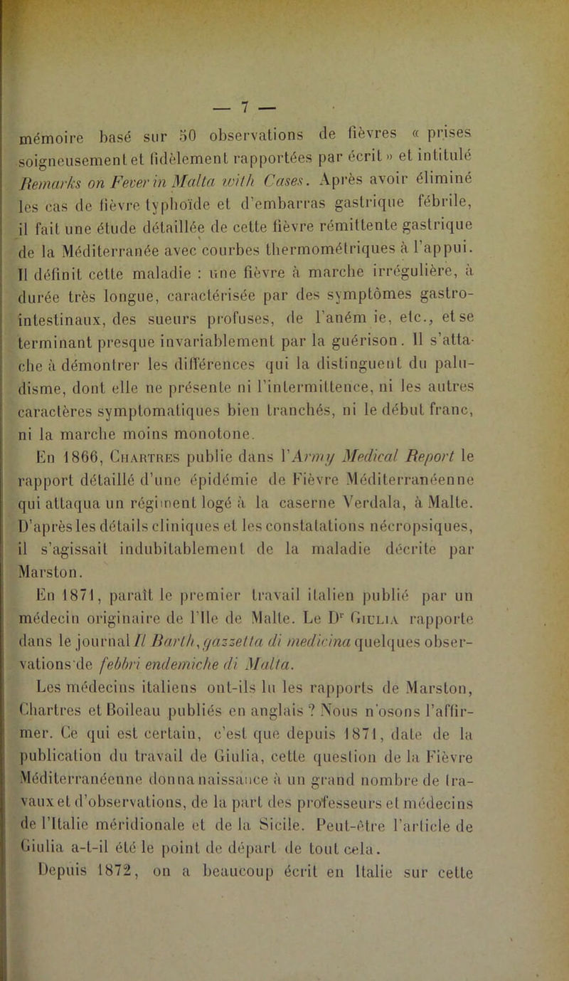 mémoire basé sur 50 observations de lièvres « prises soigneusement et fidèlement rapportées par écrit» et intitulé Remarks on FeverinMalta with Cases. Après avoir éliminé les cas de lièvre typhoïde et d’embarras gastrique fébrile, il fait une élude détaillée de cette fièvre rémittente gastrique I ' , de la Méditerranée avec courbes thermométriques à l’appui. 11 définit cette maladie : une fièvre à marche irrégulière, à durée très longue, caractérisée par des symptômes gastro- intestinaux, des sueurs profuses, de l’anémie, etc., et se terminant presque invariablement par la guérison. Il s’atta- che à démontrer les différences qui la distinguent du palu- disme, dont elle ne présente ni l’intermittence, ni les autres caractères symptomatiques bien tranchés, ni le début franc, ni la marche moins monotone. En 1866, Chartres publie dans Y Arm y Médical Report le rapport détaillé d’une épidémie de Fièvre Méditerranéenne qui attaqua un régiment logé à la caserne Verdala, à Malte. D’après les détails cliniques et les constatations nécropsiques, il s’agissait indubitablement de la maladie décrite par Marston. En 1871, paraît le premier travail italien publié par un médecin originaire de l’Ile de Malte. Le Dr Giclia rapporte dans le journal// Barth,gazzetta di medicina quelques obser- vations de febbri endemiche di Malta. Les médecins italiens ont-ils lu les rapports de Marston, Chartres et Boileau publiés en anglais ? Nous n’osons l’affir- mer. Ce qui est certain, c’est que depuis 1871, date de la publication du travail de Giulia, cette question de la Fièvre Méditerranéenne donna naissance à un grand nombre de tra- vaux et d’observations, de la part des professeurs et médecins de l’Italie méridionale et de la Sicile. Peut-être l’article de Giulia a-t-il été le point de départ de tout cela. Depuis 1872, on a beaucoup écrit en Italie sur cette