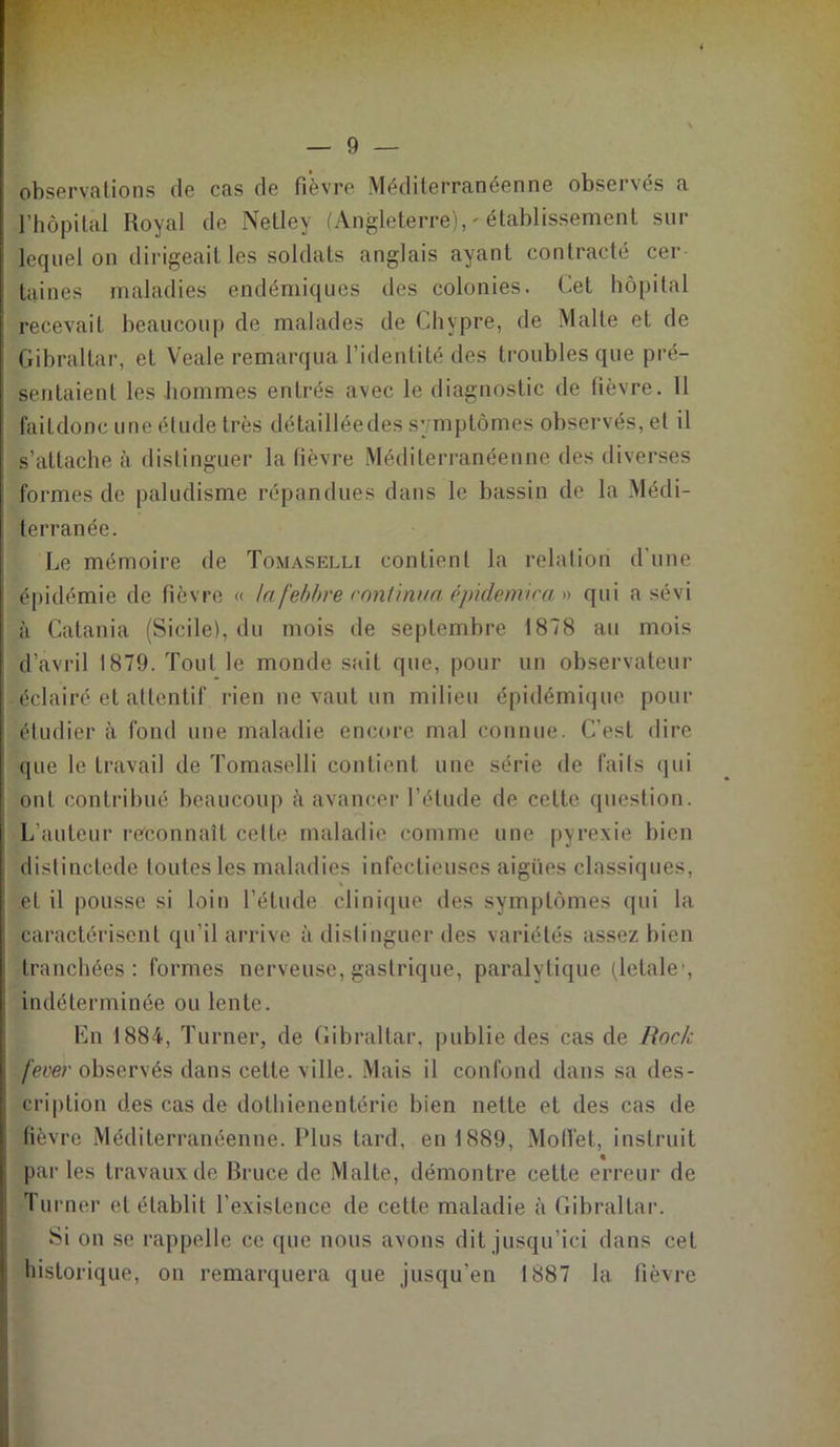 — In- observations de cas de fièvre Méditerranéenne observés a l’hôpital Royal de Netlev (Angleterre), ' établissement sur lequel on dirigeait les soldats anglais ayant contracté cer- taines maladies endémiques des colonies. Cet hôpital recevait beaucoup de malades de Chypre, de Malle et de Gibraltar, et Veale remarqua l’identité des troubles que pré- sentaient les hommes entrés avec le diagnostic de lièvre. 11 faitdonc une élude très détaillée des symptômes observés, et il s’attache à distinguer la lièvre Méditerranéenne des diverses formes de paludisme répandues dans le bassin de la Médi- terranée. Le mémoire de Tomaselli contient la relation d'une épidémie de fièvre « tafebbre continua épidémie an qui a sévi à Catania (Sicile), du mois de septembre 1878 au mois d’avril 1879. Tout le monde sait que, pour un observateur éclairé et attentif rien ne vaut un milieu épidémique pour étudier à fond une maladie encore mal connue. C’est dire que le travail de Tomaselli contient une série de faits qui ont contribué beaucoup à avancer l’étude de celte question. L'auteur reconnaît celte maladie comme une pyrexie bien distinctede toutes les maladies infectieuses aigues classiques, * et il pousse si loin l’étude clinique des symptômes qui la caractérisent qu’il arrive à distinguer des variétés assez bien tranchées: formes nerveuse, gastrique, paralytique (létale, indéterminée ou lente. En 1884, Turner, de Gibraltar, publie des cas de Rock fever observés dans cette ville. Mais il confond dans sa des- cription des cas de dothienentérie bien nette et des cas de fièvre Méditerranéenne. Plus tard, en 1889, Moffet, instruit parles travaux de Bruce de Malte, démontre cette erreur de Turner et établit l’existence de cette maladie à Gibraltar. Si on se rappelle ce que nous avons dit jusqu’ici dans cet historique, on remarquera que jusqu'en 1887 la fièvre