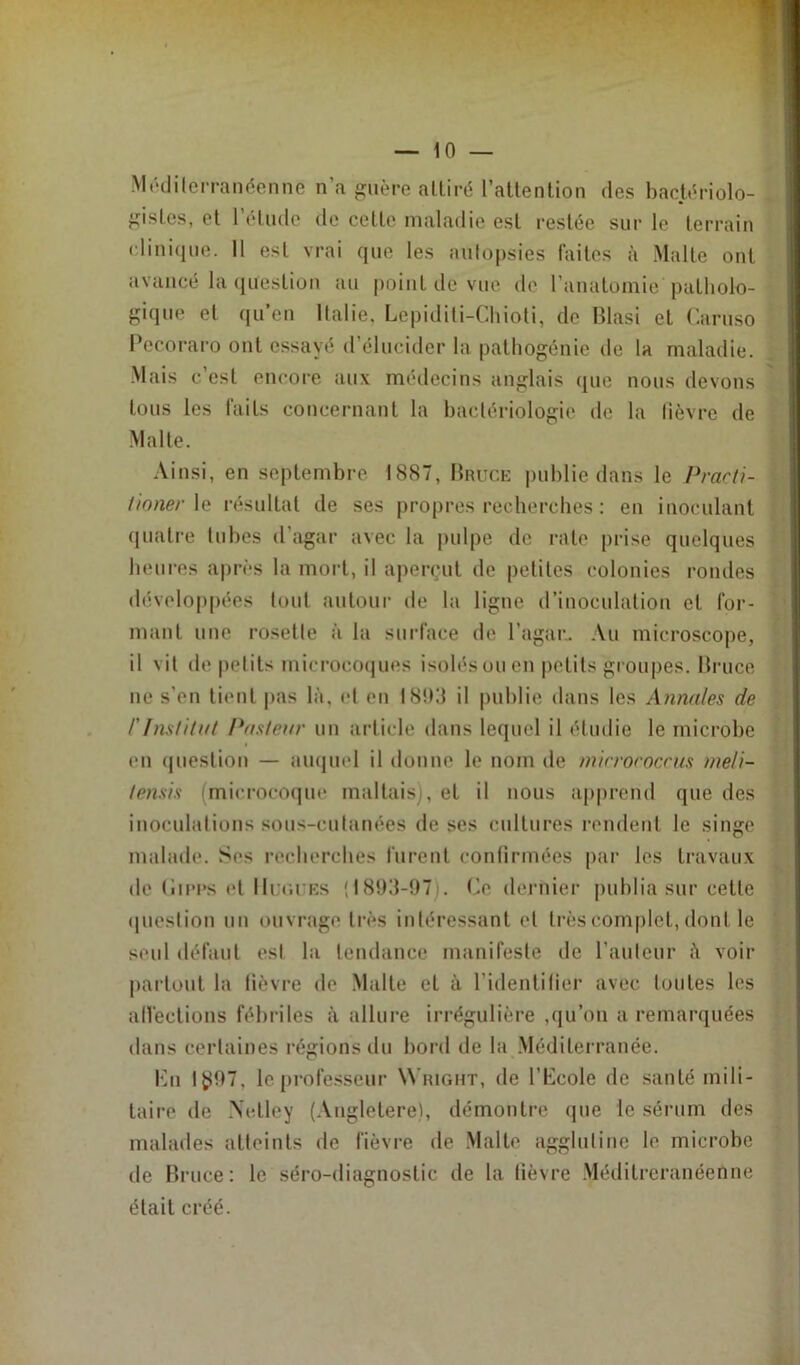 Méditerranéenne n’a guère attiré l’attention des bactériolo- gistes, et l’élude de cette maladie est restée sur le terrain clinique. 11 est vrai que les autopsies faites à Malte ont avancé la question au point de vue de l’anatomie patholo- gique et qu’en Italie. Lepiditi-Chioti, de Blasi et Caruso Pecoraro ont essayé d’élucider la pathogénie de la maladie. Mais c est encore aux médecins anglais que nous devons tous les faits concernant la bactériologie de la fièvre de Malte. Ainsi, en septembre 1887, Bruce publie dans le Practi- tionerle résultat de ses propres recherches : eu inoculant quatre tubes d’agar avec la pulpe de rate prise quelques heures après la mort, il aperçut de petites colonies rondes développées tout autour de la ligne d’inoculation et for- mant une rosette à la surface de l’agar. Au microscope, il vit de petits microcoques isolés ou en petits groupes. Bruce ne s’en tient pas là, et en 1893 il publie dans les Annales de F Institut Pasteur un article dans lequel il étudie le microbe en question — auquel il donne le nom de micrococcus me/i- tensis (microcoque maltais), et il nous apprend que des inoculations sous-cutanées de ses cultures rendent le singe malade. Scs recherches furent confirmées par les travaux de (îipps et IIur.i Es '1893-97 . Ce dernier publia sur cette question un ouvrage très intéressant et très complet, dont le seul défaut est la tendance manifeste de l’auteur à voir partout la fièvre de Malte et à l’identifier avec foutes les affections fébriles à allure irrégulière ,qu’on a remarquées dans certaines régions du bord de la Méditerranée. Ku Iÿ97, le professeur Wright, de l’Ccole de santé mili- taire de Xctley (Angletere), démontre que le sérum des malades atteints de fièvre de Malte agglutine le microbe de Bruce: le séro-diagnostic de la fièvre Méditreranéenne